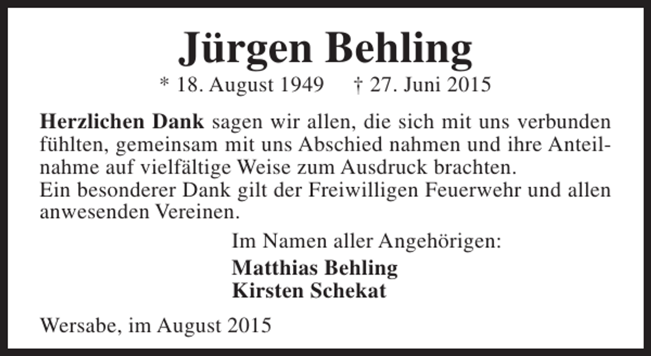 <p>Jürgen Behling</p><p>* 18. August 1949</p><p>† 27. Juni 2015</p><p>Herzlichen Dank sagen wir allen, die sich mit uns verbunden<br />fühlten, gemeinsam mit uns Abschied nahmen und ihre Anteilnahme auf vielfältige Weise zum Ausdruck brachten.<br />Ein besonderer Dank gilt der Freiwilligen Feuerwehr und allen<br />anwesenden Vereinen.<br />Im Namen aller Angehörigen:<br />Matthias Behling<br />Kirsten Schekat<br />Wersabe, im August 2015</p>