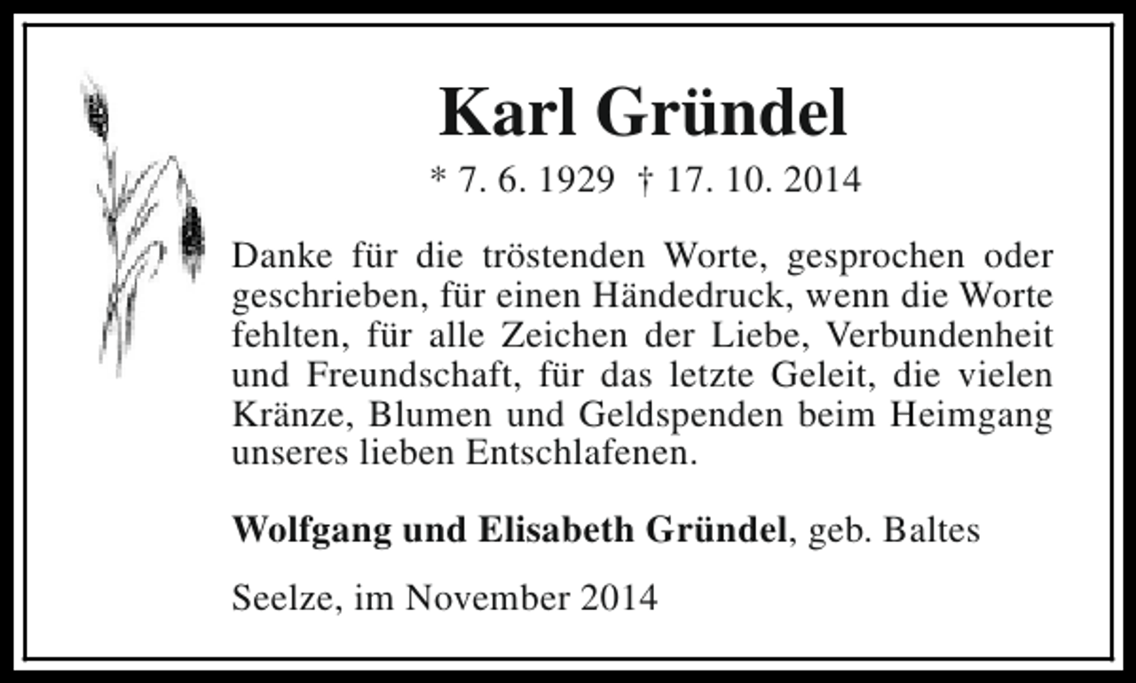 <p>Karl Gründel</p><p>* 7. 6. 1929 † 17. 10. 2014<br />Danke für die tröstenden Worte, gesprochen oder<br />geschrieben, für einen Händedruck, wenn die Worte<br />fehlten, für alle Zeichen der Liebe, Verbundenheit<br />und Freundschaft, für das letzte Geleit, die vielen<br />Kränze, Blumen und Geldspenden beim Heimgang<br />unseres lieben Entschlafenen.<br />Wolfgang und Elisabeth Gründel, geb. Baltes<br />Seelze, im November 2014</p>