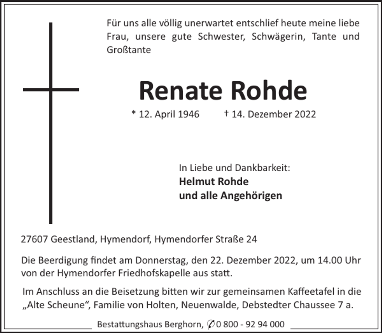 <p>Für uns alle völlig unerwartet entschlief heute meine liebe<br />Frau, unsere gute Schwester, Schwägerin, Tante und<br />Großtante</p><p>Renate Rohde<br />* 12. April 1946</p><p>† 14. Dezember 2022</p><p>In Liebe und Dankbarkeit:</p><p>Helmut Rohde<br />und alle Angehörigen</p><p>27607 Geestland, Hymendorf, Hymendorfer Straße 24<br />Die Beerdigung ﬁndet am Donnerstag, den 22. Dezember 2022, um 14.00 Uhr<br />von der Hymendorfer Friedhofskapelle aus sta".<br />Im Anschluss an die Beisetzung bi"en wir zur gemeinsamen Kaﬀeetafel in die<br />„Alte Scheune“, Familie von Holten, Neuenwalde, Debstedter Chaussee 7 a.<br />Besta"ungshaus Berghorn, * 0 800 - 92 94 000</p>