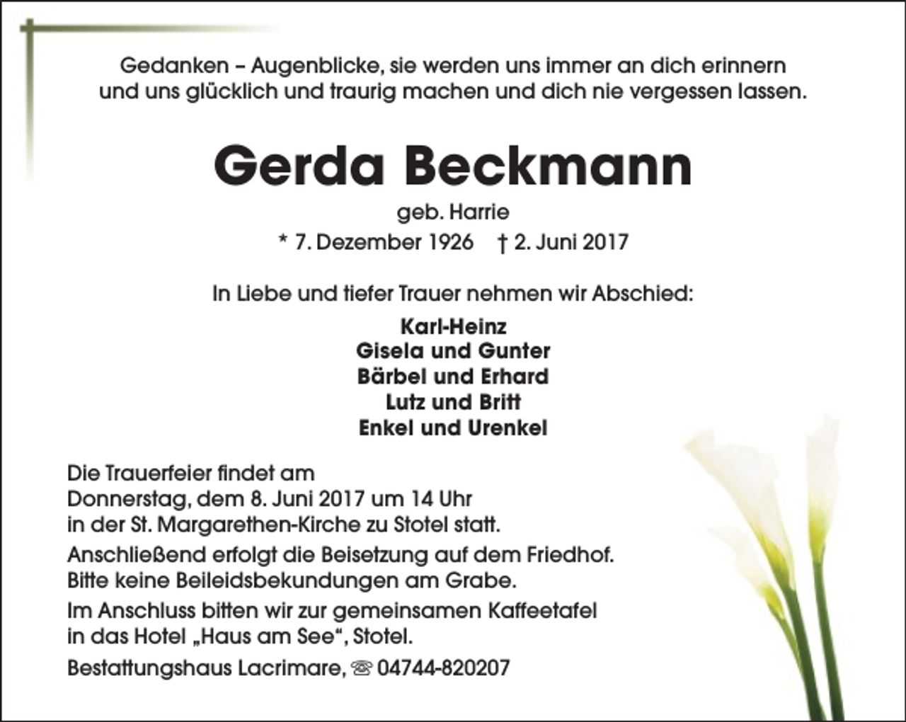 <p>Gedanken – Augenblicke, sie werden uns immer an dich erinnern<br />und uns glücklich und traurig machen und dich nie vergessen lassen.</p><p>Gerda Beckmann<br />geb. Harrie<br />* 7. Dezember 1926 † 2. Juni 2017</p><p>In Liebe und tiefer Trauer nehmen wir Abschied:<br />Karl-Heinz<br />Gisela und Gunter<br />Bärbel und Erhard<br />Lutz und Britt<br />Enkel und Urenkel<br />Die Trauerfeier findet am<br />Donnerstag, dem 8. Juni 2017 um 14 Uhr<br />in der St. Margarethen-Kirche zu Stotel statt.<br />Anschließend erfolgt die Beisetzung auf dem Friedhof.<br />Bitte keine Beileidsbekundungen am Grabe.<br />Im Anschluss bitten wir zur gemeinsamen Kaffeetafel<br />in das Hotel „Haus am See“, Stotel.<br />Bestattungshaus Lacrimare, s 04744-820207</p>