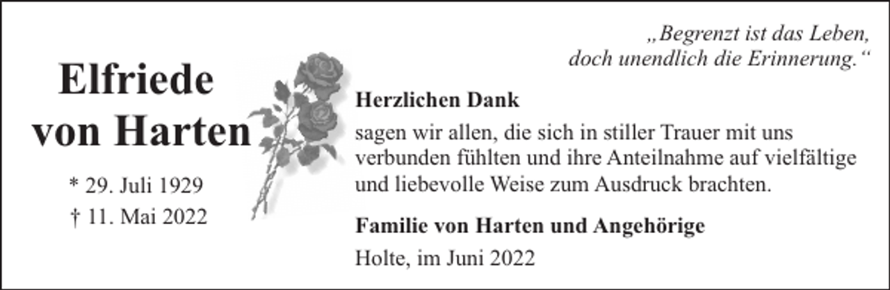 <p>Elfriede<br />von Harten<br />* 29. Juli 1929<br />† 11. Mai 2022</p><p>„Begrenzt ist das Leben,<br />doch unendlich die Erinnerung.“<br />Herzlichen Dank<br />sagen wir allen, die sich in stiller Trauer mit uns<br />verbunden fühlten und ihre Anteilnahme auf vielfältige<br />und liebevolle Weise zum Ausdruck brachten.<br />Familie von Harten und Angehörige<br />Holte, im Juni 2022</p>