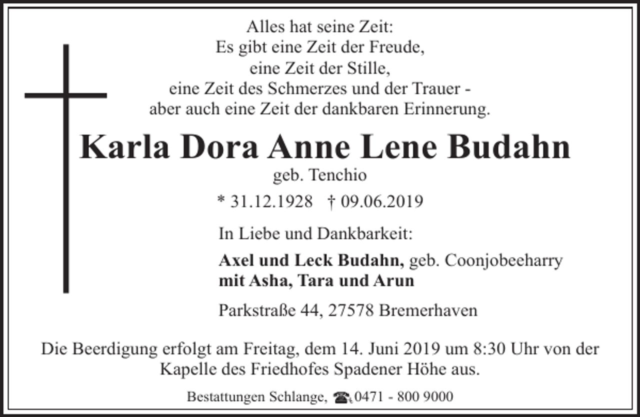 <p>Alles hat seine Zeit:<br />Es gibt eine Zeit der Freude,<br />eine Zeit der Stille,<br />eine Zeit des Schmerzes und der Trauer aber auch eine Zeit der dankbaren Erinnerung.</p><p>Karla Dora Anne Lene Budahn<br />K<br />geb. Tenchio<br />* 31.12.1928 † 09.06.2019</p><p>In Liebe und Dankbarkeit:<br />Axel und Leck Budahn, geb. Coonjobeeharry<br />mit Asha, Tara und Arun<br />Parkstraße 44, 27578 Bremerhaven</p><p>Die Beerdigung erfolgt am Freitag, dem 14. Juni 2019 um 8:30 Uhr von der<br />Kapelle des Friedhofes Spadener Höhe aus.<br />Bestattungen Schlange,</p><p>0471 - 800 9000</p>