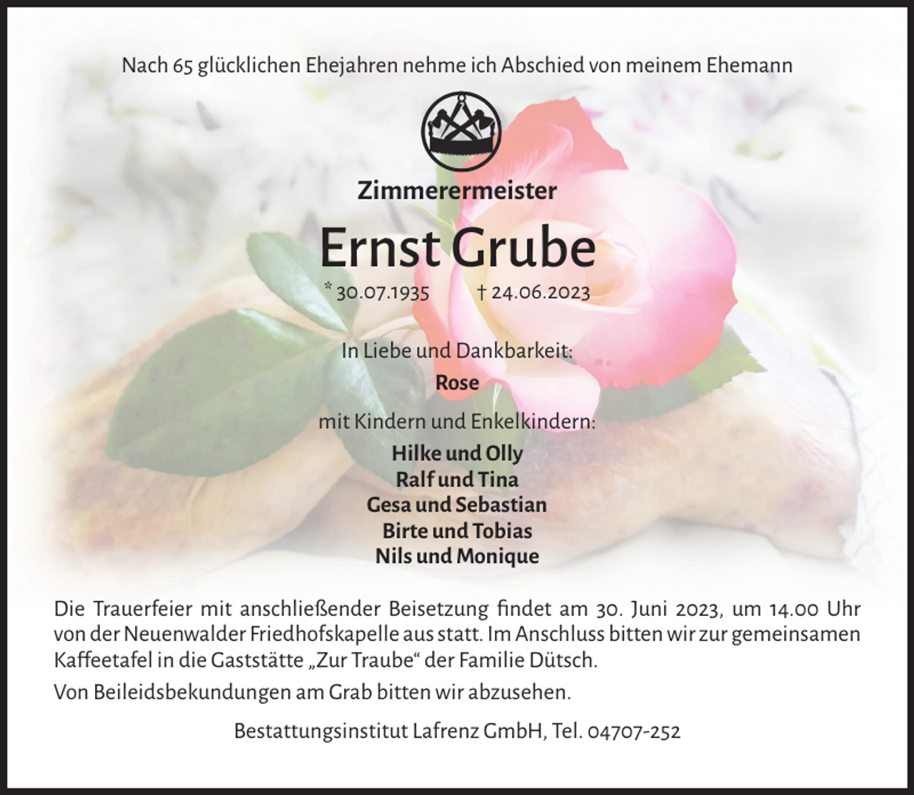 <p>Nach 65 glücklichen Ehejahren nehme ich Abschied von meinem Ehemann</p><p>Zimmerermeister</p><p>Ernst Grube<br />* 30.07.1935</p><p>† 24.06.2023</p><p>In Liebe und Dankbarkeit:<br />Rose<br />mit Kindern und Enkelkindern:<br />Hilke und Olly<br />Ralf und Tina<br />Gesa und Sebastian<br />Birte und Tobias<br />Nils und Monique<br />Die Trauerfeier mit anschließender Beisetzung ﬁndet am 30. Juni 2023, um 14.00 Uhr<br />von der Neuenwalder Friedhofskapelle aus statt. Im Anschluss bitten wir zur gemeinsamen<br />Ka�feetafel in die Gaststätte „Zur Traube“ der Familie Dütsch.<br />Von Beileidsbekundungen am Grab bitten wir abzusehen.<br />Bestattungsinstitut Lafrenz GmbH, Tel. 04707-252</p>