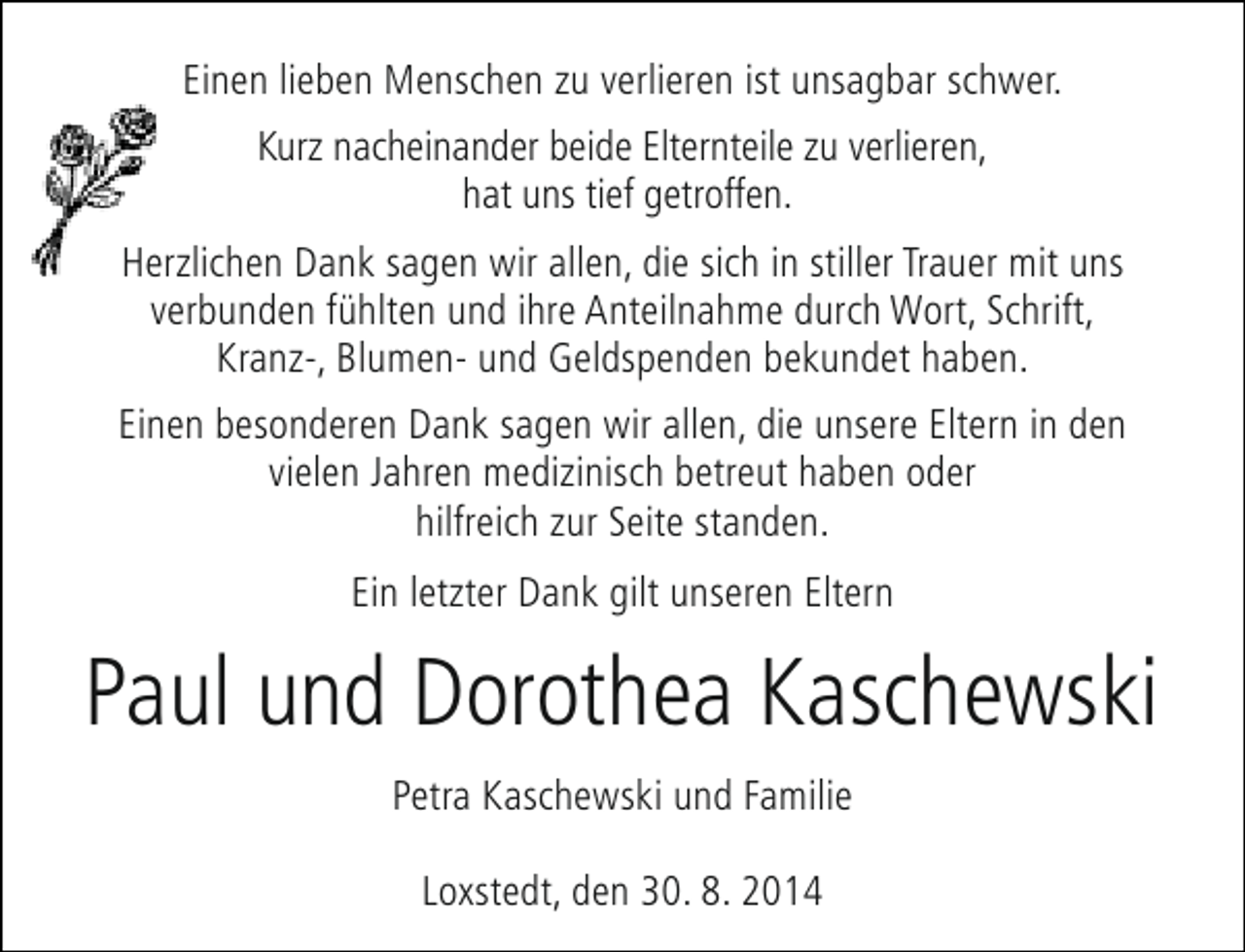 <p>Einen lieben Menschen zu verlieren ist unsagbar schwer.<br />Kurz nacheinander beide Elternteile zu verlieren,<br />hat uns tief getroffen.<br />Herzlichen Dank sagen wir allen, die sich in stiller Trauer mit uns<br />verbunden fühlten und ihre Anteilnahme durch Wort, Schrift,<br />Kranz-, Blumen- und Geldspenden bekundet haben.<br />Einen besonderen Dank sagen wir allen, die unsere Eltern in den<br />vielen Jahren medizinisch betreut haben oder<br />hilfreich zur Seite standen.<br />Ein letzter Dank gilt unseren Eltern</p><p>Paul und Dorothea Kaschewski<br />Petra Kaschewski und Familie<br />Loxstedt, den 30. 8. 2014</p>