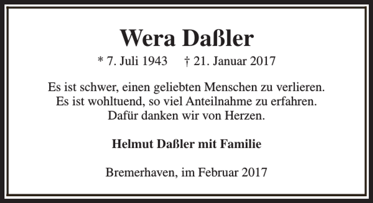 <p>Wera Daßler</p><p>* 7. Juli 1943</p><p>† 21. Januar 2017</p><p>Es ist schwer, einen geliebten Menschen zu verlieren.<br />Es ist wohltuend, so viel Anteilnahme zu erfahren.<br />Dafür danken wir von Herzen.<br />Helmut Daßler mit Familie<br />Bremerhaven, im Februar 2017</p>