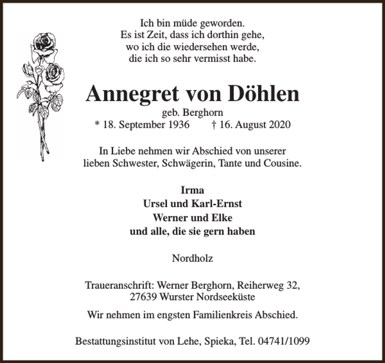 <p>Ich bin müde geworden.<br />Es ist Zeit, dass ich dorthin gehe,<br />wo ich die wiedersehen werde,<br />die ich so sehr vermisst habe.</p><p>Annegret von Döhlen<br />geb. Berghorn<br />* 18. September 1936<br />† 16. August 2020</p><p>In Liebe nehmen wir Abschied von unserer<br />lieben Schwester, Schwägerin, Tante und Cousine.<br />Irma<br />Ursel und Karl-Ernst<br />Werner und Elke<br />und alle, die sie gern haben<br />Nordholz<br />Traueranschrift: Werner Berghorn, Reiherweg 32,<br />27639 Wurster Nordseeküste<br />Wir nehmen im engsten Familienkreis Abschied.<br />Bestattungsinstitut von Lehe, Spieka, Tel. 04741/1099</p>