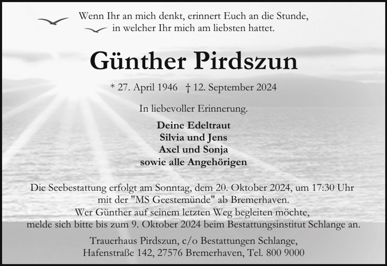 <p>Wenn Ihr an mich denkt, erinnert Euch an die Stunde,<br />in welcher Ihr mich am liebsten hattet.</p><p>Günther Pirdszun<br />* 27. April 1946 † 12. September 2024<br />In liebevoller Erinnerung.<br />Deine Edeltraut<br />Silvia und Jens<br />Axel und Sonja<br />sowie alle Angehörigen<br />Die Seebestattung erfolgt am Sonntag, dem 20. Oktober 2024, um 17:30 Uhr<br />mit der "MS Geestemünde" ab Bremerhaven.<br />Wer Günther auf seinem letzten Weg begleiten möchte,<br />melde sich bitte bis zum 9. Oktober 2024 beim Bestattungsinstitut Schlange an.<br />Trauerhaus Pirdszun, c/o Bestattungen Schlange,<br />Hafenstraße 142, 27576 Bremerhaven, Tel. 800 9000</p>