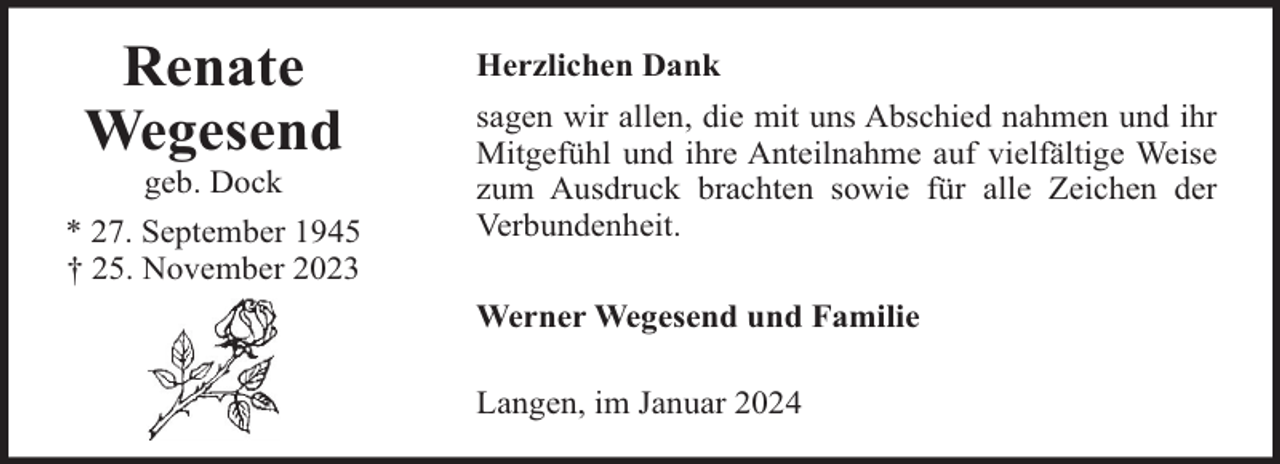 <p>Renate<br />Wegesend<br />geb. Dock<br />* 27. September 1945<br />† 25. November 2023</p><p>Herzlichen Dank<br />sagen wir allen, die mit uns Abschied nahmen und ihr<br />Mitgefühl und ihre Anteilnahme auf vielfältige Weise<br />zum Ausdruck brachten sowie für alle Zeichen der<br />Verbundenheit.<br />Werner Wegesend und Familie<br />Langen, im Januar 2024</p>