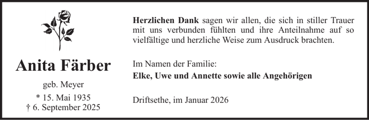 <p>Herzlichen Dank sagen wir allen, die sich in stiller Trauer<br />mit uns verbunden fühlten und ihre Anteilnahme auf so<br />vielfältige und herzliche Weise zum Ausdruck brachten.</p><p>Anita Färber<br />geb. Meyer<br />* 15. Mai 1935<br />† 6. September 2025</p><p>Im Namen der Familie:<br />Elke, Uwe und Annette sowie alle Angehörigen<br />Driftsethe, im Januar 2026</p>