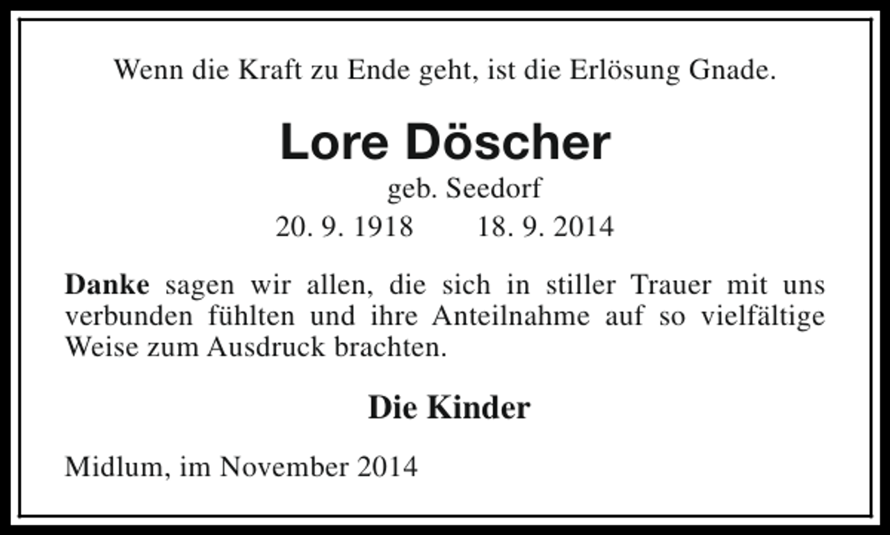 <p>Wenn die Kraft zu Ende geht, ist die Erlösung Gnade.</p><p>Lore Döscher</p><p>geb. Seedorf<br />20. 9. 19. 9. 2014<br />Danke sagen wir allen, die sich in stiller Trauer mit uns<br />verbunden fühlten und ihre Anteilnahme auf so vielfältige<br />Weise zum Ausdruck brachten.</p><p>Die Kinder<br />Midlum, im November 2014</p>