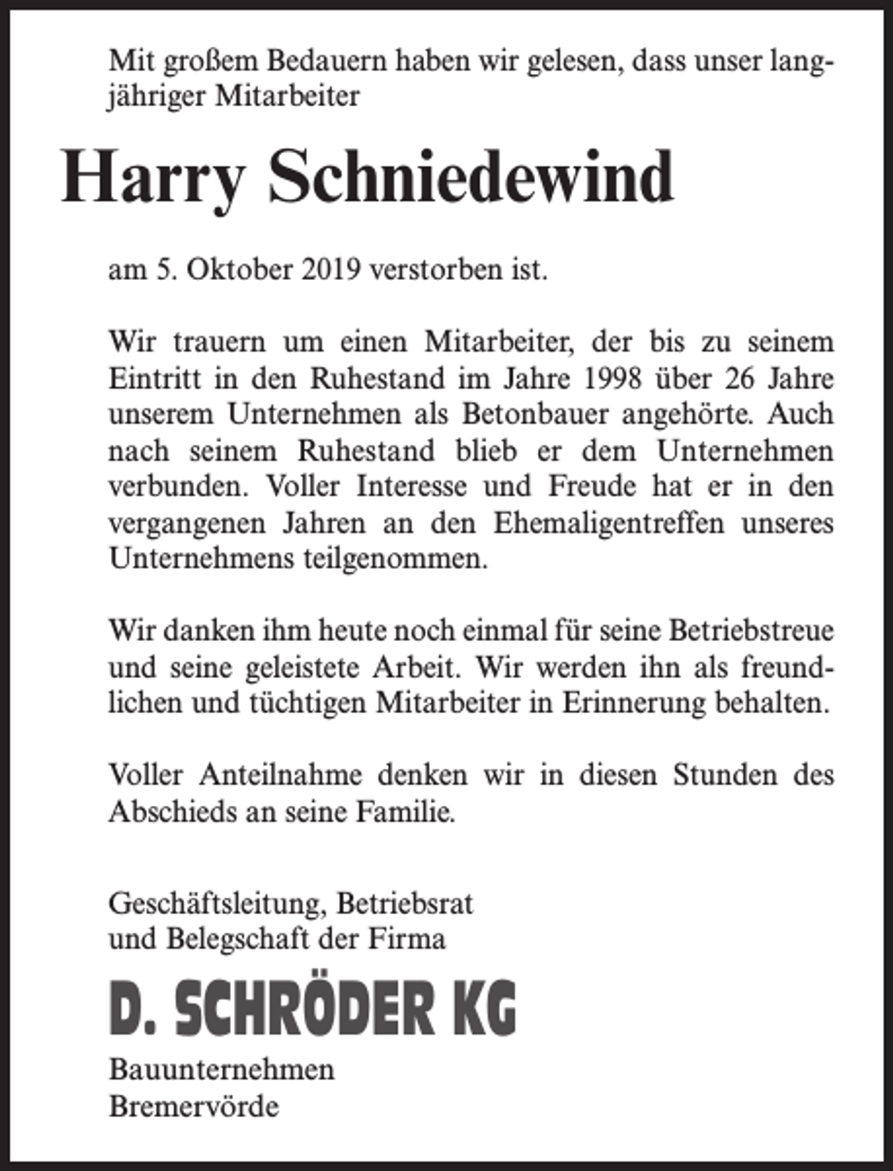 <p>Mit großem Bedauern haben wir gelesen, dass unser langjähriger Mitarbeiter</p><p>Harry Schniedewind<br />am 5. Oktober 2019 verstorben ist.<br />Wir trauern um einen Mitarbeiter, der bis zu seinem<br />Eintritt in den Ruhestand im Jahre 1998 über 26 Jahre<br />unserem Unternehmen als Betonbauer angehörte. Auch<br />nach seinem Ruhestand blieb er dem Unternehmen<br />verbunden. Voller Interesse und Freude hat er in den<br />vergangenen Jahren an den Ehemaligentreffen unseres<br />Unternehmens teilgenommen.<br />Wir danken ihm heute noch einmal für seine Betriebstreue<br />und seine geleistete Arbeit. Wir werden ihn als freundlichen und tüchtigen Mitarbeiter in Erinnerung behalten.<br />Voller Anteilnahme denken wir in diesen Stunden des<br />Abschieds an seine Familie.<br />Geschäftsleitung, Betriebsrat<br />und Belegschaft der Firma</p><p>D. SCHRÖDER KG<br />Bauunternehmen<br />Bremervörde</p>