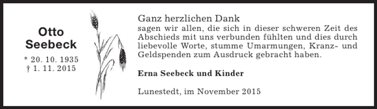 <p>Otto<br />Seebeck<br />* 20. 10. 1935<br />† 1. 11. 2015</p><p>Ganz herzlichen Dank</p><p>sagen wir allen, die sich in dieser schweren Zeit des<br />Abschieds mit uns verbunden fühlten und dies durch<br />liebevolle Worte, stumme Umarmungen, Kranz- und<br />Geldspenden zum Ausdruck gebracht haben.<br />Erna Seebeck und Kinder<br />Lunestedt, im November 2015</p>