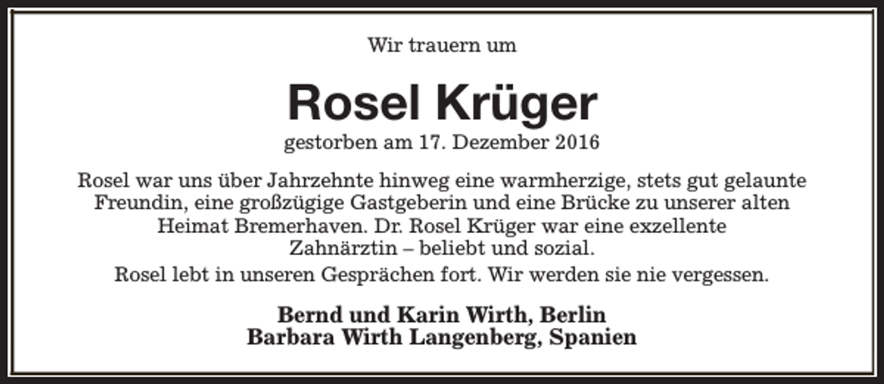 <p>Wir trauern um</p><p>Rosel Krüger</p><p>gestorben am 17. Dezember 2016<br />Rosel war uns über Jahrzehnte hinweg eine warmherzige, stets gut gelaunte<br />Freundin, eine großzügige Gastgeberin und eine Brücke zu unserer alten<br />Heimat Bremerhaven. Dr. Rosel Krüger war eine exzellente<br />Zahnärztin – beliebt und sozial.<br />Rosel lebt in unseren Gesprächen fort. Wir werden sie nie vergessen.</p><p>Bernd und Karin Wirth, Berlin<br />Barbara Wirth Langenberg, Spanien</p>