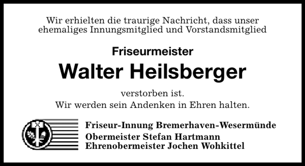 <p>Wir erhielten die traurige Nachricht, dass unser<br />ehemaliges Innungsmitglied und Vorstandsmitglied</p>
<p>Friseurmeister</p>
<p>Walter Heilsberger<br />verstorben ist.<br />Wir werden sein Andenken in Ehren halten.<br />Friseur-Innung Bremerhaven-Wesermünde<br />Obermeister Stefan Hartmann<br />Ehrenobermeister Jochen Wohkittel</p>