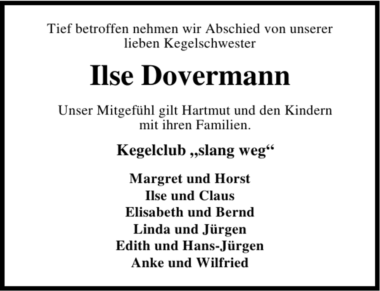 <p>Tief betroffen nehmen wir Abschied von unserer<br />lieben Kegelschwester</p><p>Ilse Dovermann<br />Unser Mitgefühl gilt Hartmut und den Kindern<br />mit ihren Familien.</p><p>Kegelclub „slang weg“<br />Margret und Horst<br />Ilse und Claus<br />Elisabeth und Bernd<br />Linda und Jürgen<br />Edith und Hans-Jürgen<br />Anke und Wilfried</p>