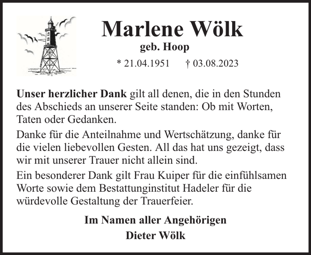 <p>Marlene Wölk<br />geb. Hoop</p><p>* 21.04.1951</p><p>† 03.08.2023</p><p>Unser herzlicher Dank gilt all denen, die in den Stunden<br />des Abschieds an unserer Seite standen: Ob mit Worten,<br />Taten oder Gedanken.<br />Danke für die Anteilnahme und Wertschätzung, danke für<br />die vielen liebevollen Gesten. All das hat uns gezeigt, dass<br />wir mit unserer Trauer nicht allein sind.<br />Ein besonderer Dank gilt Frau Kuiper für die einfühlsamen<br />Worte sowie dem Bestattunginstitut Hadeler für die<br />würdevolle Gestaltung der Trauerfeier.<br />Im Namen aller Angehörigen<br />Dieter Wölk</p>