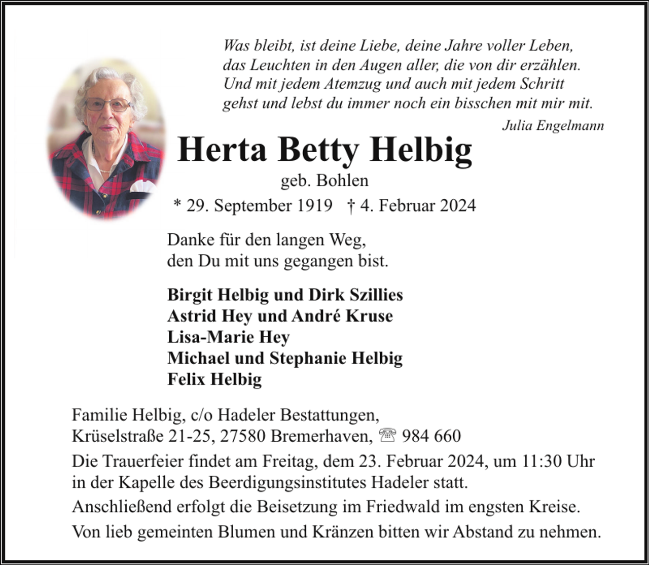 <p>Was bleibt, ist deine Liebe, deine Jahre voller Leben,<br />das Leuchten in den Augen aller, die von dir erzählen.<br />Und mit jedem Atemzug und auch mit jedem Schritt<br />gehst und lebst du immer noch ein bisschen mit mir mit.</p><p>Herta Betty Helbig</p><p>Julia Engelmann</p><p>geb. Bohlen<br />* 29. September 1919 † 4. Februar 2024<br />Danke für den langen Weg,<br />den Du mit uns gegangen bist.<br />Birgit Helbig und Dirk Szillies<br />Astrid Hey und André Kruse<br />Lisa-Marie Hey<br />Michael und Stephanie Helbig<br />Felix Helbig<br />Familie Helbig, c/o Hadeler Bestattungen,<br />Krüselstraße 21-25, 27580 Bremerhaven, ' 984 660<br />Die Trauerfeier findet am Freitag, dem 23. Februar 2024, um 11:30 Uhr<br />in der Kapelle des Beerdigungsinstitutes Hadeler statt.<br />Anschließend erfolgt die Beisetzung im Friedwald im engsten Kreise.<br />Von lieb gemeinten Blumen und Kränzen bitten wir Abstand zu nehmen.</p>