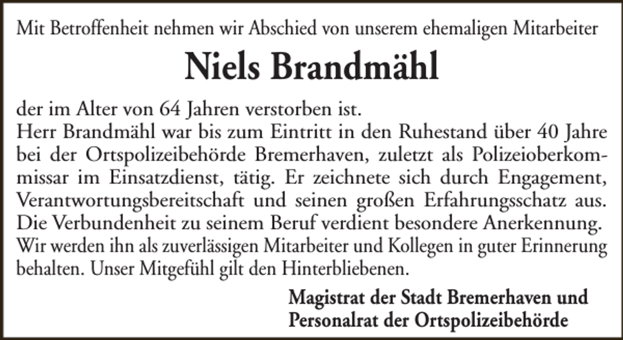<p>Mit Betroffenheit nehmen wir Abschied von unserem ehemaligen Mitarbeiter</p><p>Niels Brandmähl</p><p>der im Alter von 64 Jahren verstorben ist.<br />Herr Brandmähl war bis zum Eintritt in den Ruhestand über 40 Jahre<br />bei der Ortspolizeibehörde Bremerhaven, zuletzt als Polizeioberkommissar im Einsatzdienst, tätig. Er zeichnete sich durch Engagement,<br />Verantwortungsbereitschaft und seinen großen Erfahrungsschatz aus.<br />Die Verbundenheit zu seinem Beruf verdient besondere Anerkennung.<br />Wir werden ihn als zuverlässigen Mitarbeiter und Kollegen in guter Erinnerung<br />behalten. Unser Mitgefühl gilt den Hinterbliebenen.<br />Magistrat der Stadt Bremerhaven und<br />Personalrat der Ortspolizeibehörde</p>