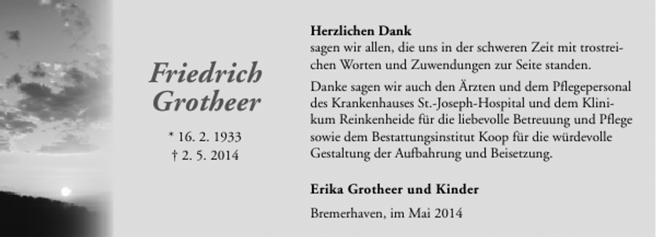 <p>Friedrich<br />Grotheer<br />* 16. 2. 1933<br />† 2. 5. 2014</p><p>Herzlichen Dank<br />sagen wir allen, die uns in der schweren Zeit mit trostreichen Worten und Zuwendungen zur Seite standen.<br />Danke sagen wir auch den Ärzten und dem Pflegepersonal<br />des Krankenhauses St.-Joseph-Hospital und dem Klinikum Reinkenheide für die liebevolle Betreuung und Pflege<br />sowie dem Bestattungsinstitut Koop für die würdevolle<br />Gestaltung der Aufbahrung und Beisetzung.</p><p>Erika Grotheer und Kinder<br />Bremerhaven, im Mai 2014</p>