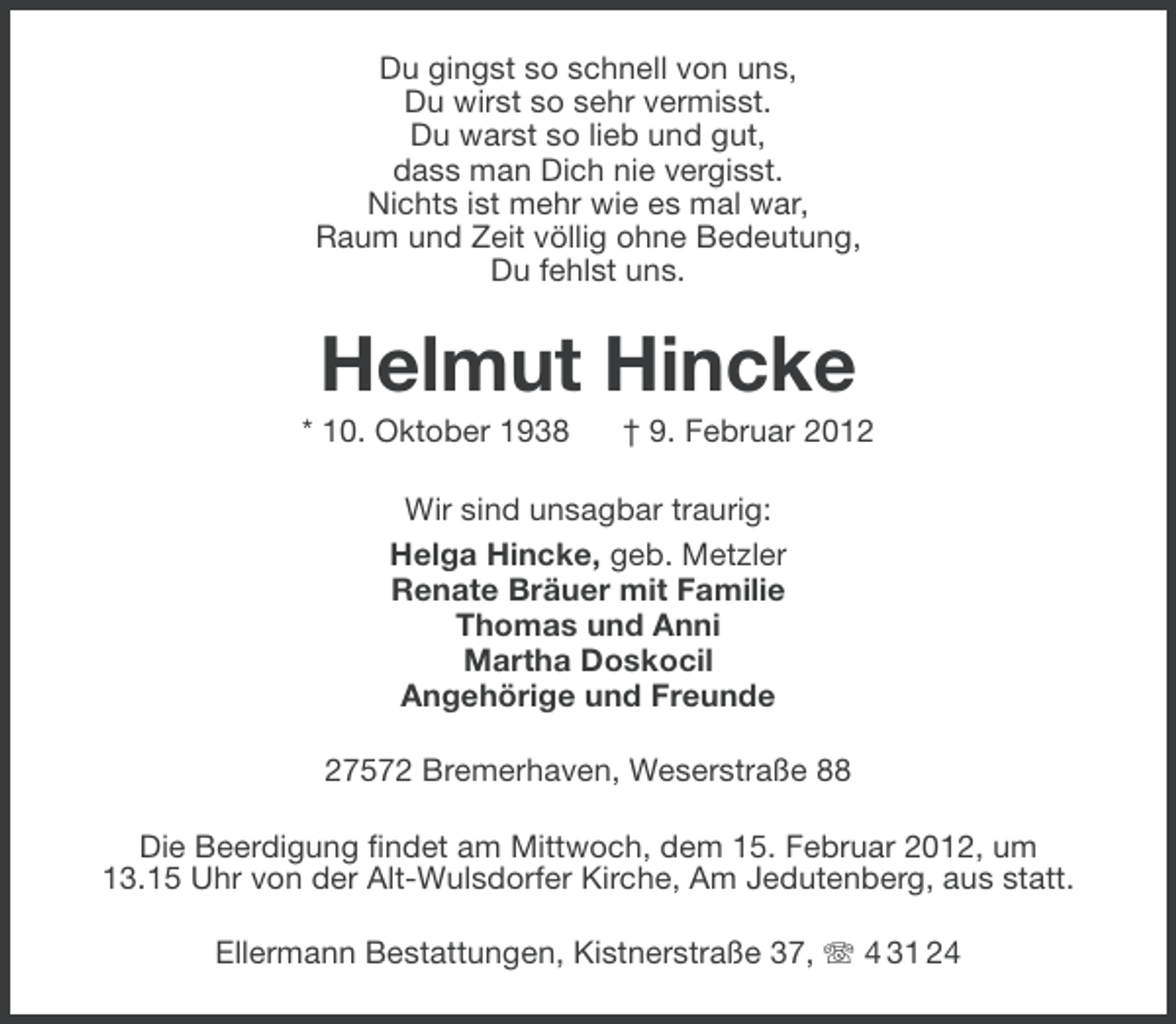 <p>Du gingst so schnell von uns,<br />Du wirst so sehr vermisst.<br />Du warst so lieb und gut,<br />dass man Dich nie vergisst.<br />Nichts ist mehr wie es mal war,<br />Raum und Zeit völlig ohne Bedeutung,<br />Du fehlst uns.</p><p>Helmut Hincke<br />* 10. Oktober 1938</p><p>† 9. Februar 2012</p><p>Wir sind unsagbar traurig:<br />Helga Hincke, geb. Metzler<br />Renate Bräuer mit Familie<br />Thomas und Anni<br />Martha Doskocil<br />Angehörige und Freunde<br />27572 Bremerhaven, Weserstraße 88<br />Die Beerdigung findet am Mittwoch, dem 15. Februar 2012, um<br />13.15 Uhr von der Alt-Wulsdorfer Kirche, Am Jedutenberg, aus statt.<br />Ellermann Bestattungen, Kistnerstraße 37, 4 31 24</p>