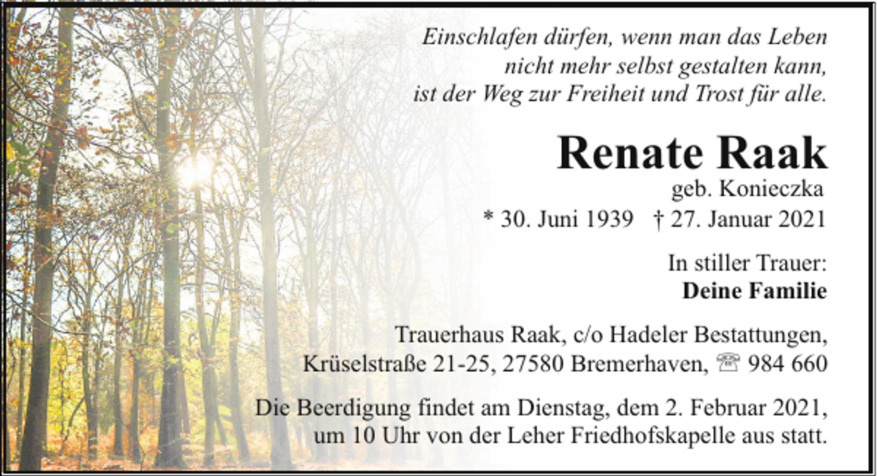 <p>Einschlafen dürfen, wenn man das Leben<br />nicht mehr selbst gestalten kann,<br />ist der Weg zur Freiheit und Trost für alle.</p><p>Renate Raak</p><p>geb. Konieczka<br />* 30. Juni 1939 † 27. Januar 2021<br />In stiller Trauer:<br />Deine Familie</p><p>Trauerhaus Raak, c/o Hadeler Bestattungen,<br />Krüselstraße 21-25, 27580 Bremerhaven, ' 984 660<br />Die Beerdigung findet am Dienstag, dem 2. Februar 2021,<br />um 10 Uhr von der Leher Friedhofskapelle aus statt.</p>