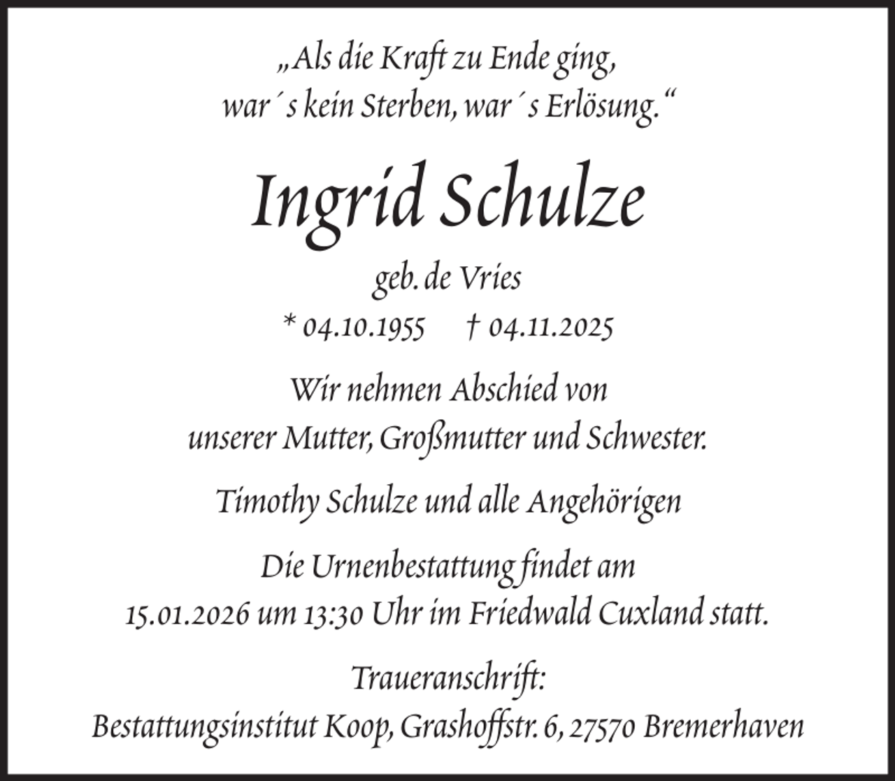 <p>„Als die Kraft zu Ende ging,<br />war´s kein Sterben, war´s Erlösung.“</p><p>Ingrid Schulze<br />geb. de Vries<br />* 04.10.1955 † 04.11.2025<br />Wir nehmen Abschied von<br />unserer Mutter, Großmutter und Schwester.<br />Timothy Schulze und alle Angehörigen<br />Die Urnenbestattung findet am<br />15.01.2026 um 13:30 Uhr im Friedwald Cuxland statt.<br />Traueranschrift:<br />Bestattungsinstitut Koop, Grashoffstr. 6, 27570 Bremerhaven</p>