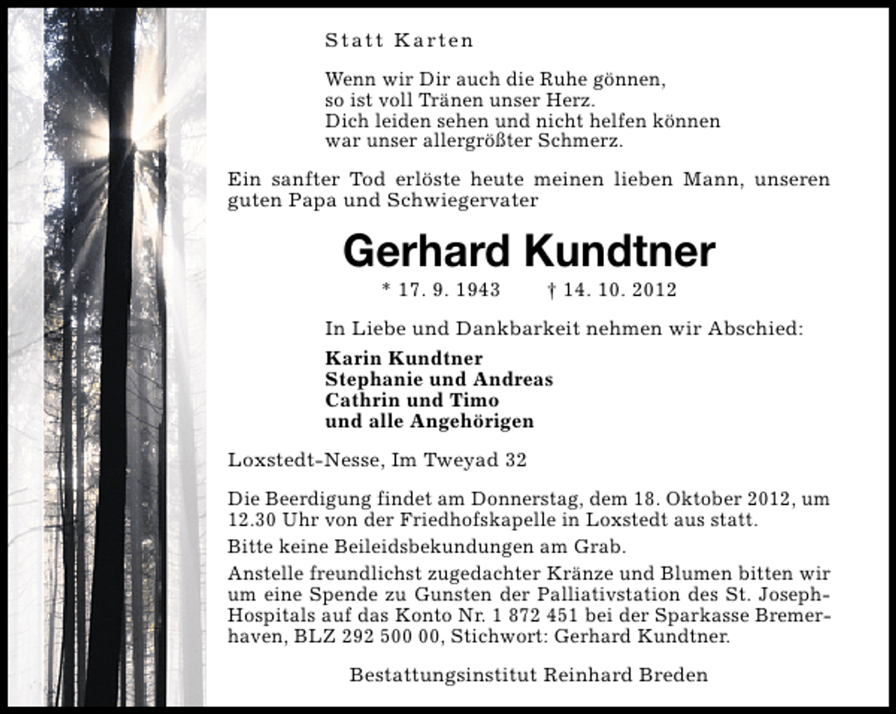 <p>S t a t t K a rt e n<br />Wenn wir Dir auch die Ruhe gönnen,<br />so ist voll Tränen unser Herz.<br />Dich leiden sehen und nicht helfen können<br />war unser allergrößter Schmerz.<br />Ein sanfter Tod erlöste heute meinen lieben Mann, unseren<br />guten Papa und Schwiegervater</p><p>Gerhard Kundtner<br />* 17. 9. 1943</p><p>† 14. 10. 2012</p><p>In Liebe und Dankbarkeit nehmen wir Abschied:<br />Karin Kundtner<br />Stephanie und Andreas<br />Cathrin und Timo<br />und alle Angehörigen<br />Loxstedt-Nesse, Im Tweyad 32<br />Die Beerdigung findet am Donnerstag, dem 18. Oktober 2012, um<br />12.30 Uhr von der Friedhofskapelle in Loxstedt aus statt.<br />Bitte keine Beileidsbekundungen am Grab.<br />Anstelle freundlichst zugedachter Kränze und Blumen bitten wir<br />um eine Spende zu Gunsten der Palliativstation des St. JosephHospitals auf das Konto Nr. 1 872 451 bei der Sparkasse Bremerhaven, BLZ 292 5, Stichwort: Gerhard Kundtner.<br />Bestattungsinstitut Reinhard Breden</p>