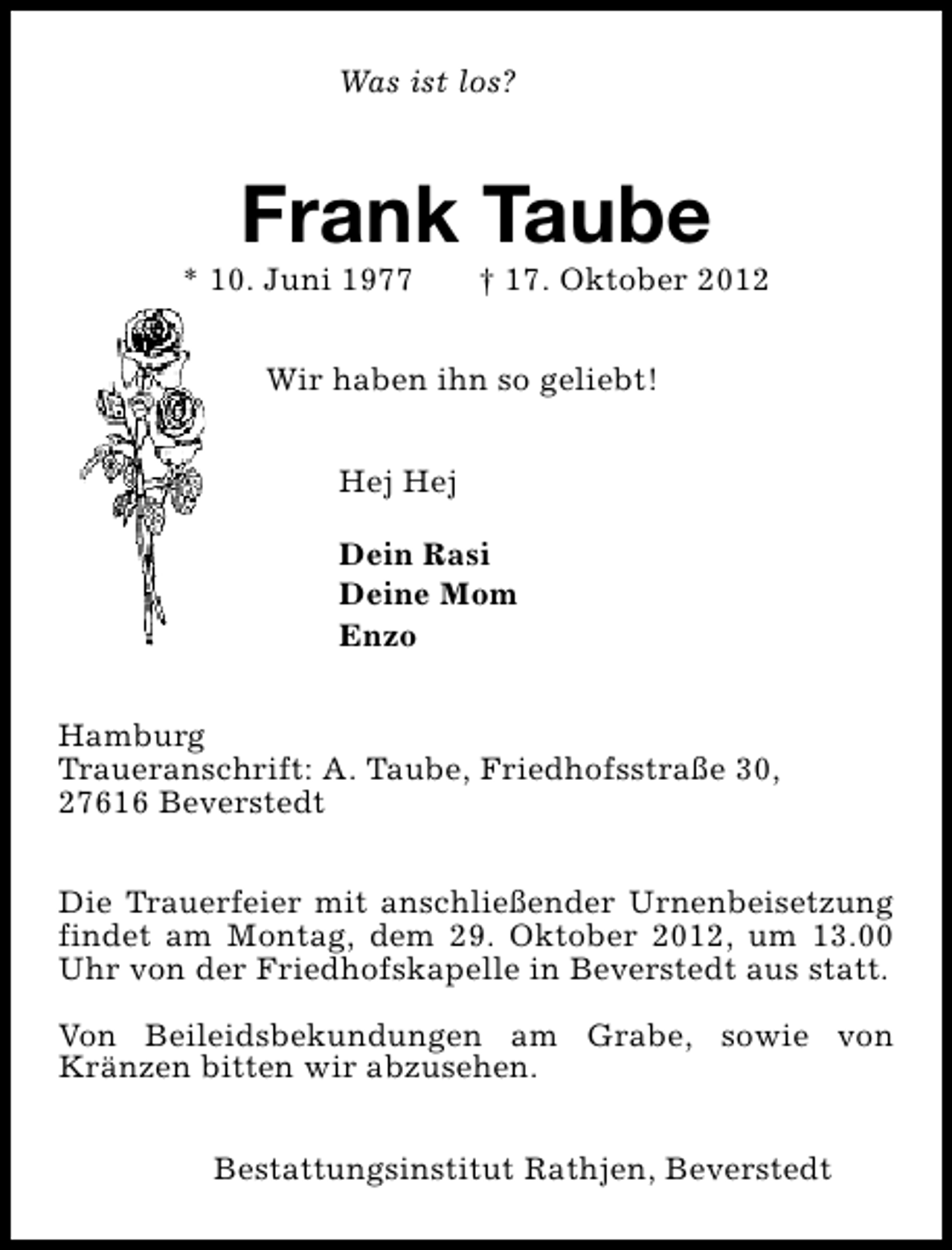 <p>Was ist los?</p><p>Frank Taube</p><p>* 10. Juni 1977</p><p>† 17. Oktober 2012</p><p>Wir haben ihn so geliebt!<br />Hej Hej<br />Dein Rasi<br />Deine Mom<br />Enzo<br />Hamburg<br />Traueranschrift: A. Taube, Friedhofsstraße 30,<br />27616 Beverstedt<br />Die Trauerfeier mit anschließender Urnenbeisetzung<br />findet am Montag, dem 29. Oktober 2012, um 13.00<br />Uhr von der Friedhofskapelle in Beverstedt aus statt.<br />Von Beileidsbekundungen am Grabe, sowie von<br />Kränzen bitten wir abzusehen.<br />Bestattungsinstitut Rathjen, Beverstedt</p>