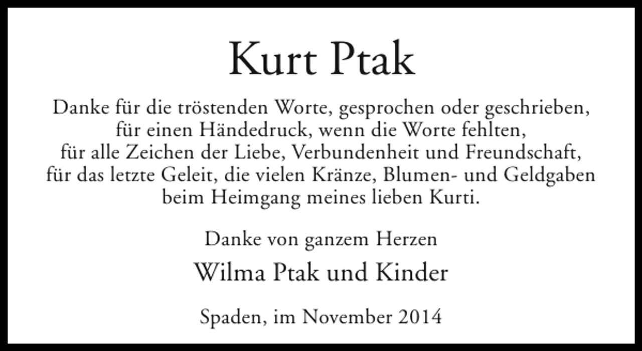 <p>Kurt Ptak<br />Danke für die tröstenden Worte, gesprochen oder geschrieben,<br />für einen Händedruck, wenn die Worte fehlten,<br />für alle Zeichen der Liebe, Verbundenheit und Freundschaft,<br />für das letzte Geleit, die vielen Kränze, Blumen- und Geldgaben<br />beim Heimgang meines lieben Kurti.<br />Danke von ganzem Herzen</p><p>Wilma Ptak und Kinder<br />Spaden, im November 2014</p>