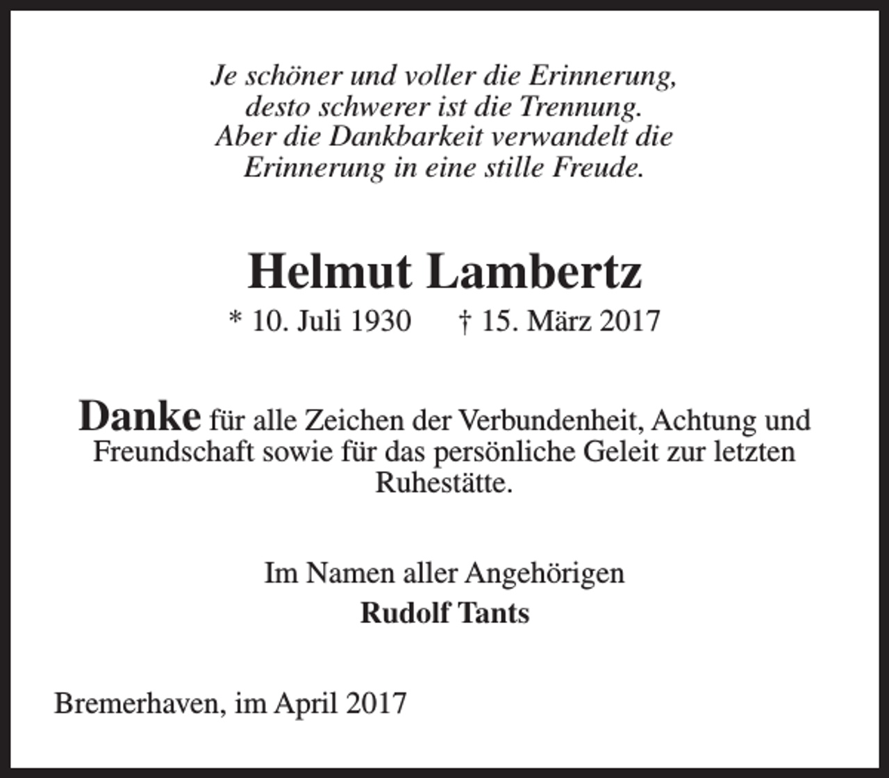 <p>Je schöner und voller die Erinnerung,<br />desto schwerer ist die Trennung.<br />Aber die Dankbarkeit verwandelt die<br />Erinnerung in eine stille Freude.</p><p>Helmut Lambertz</p><p>* 10. Juli 1930</p><p>† 15. März 2017</p><p>Danke für alle Zeichen der Verbundenheit, Achtung und<br />Freundschaft sowie für das persönliche Geleit zur letzten<br />Ruhestätte.<br />Im Namen aller Angehörigen<br />Rudolf Tants<br />Bremerhaven, im April 2017</p>