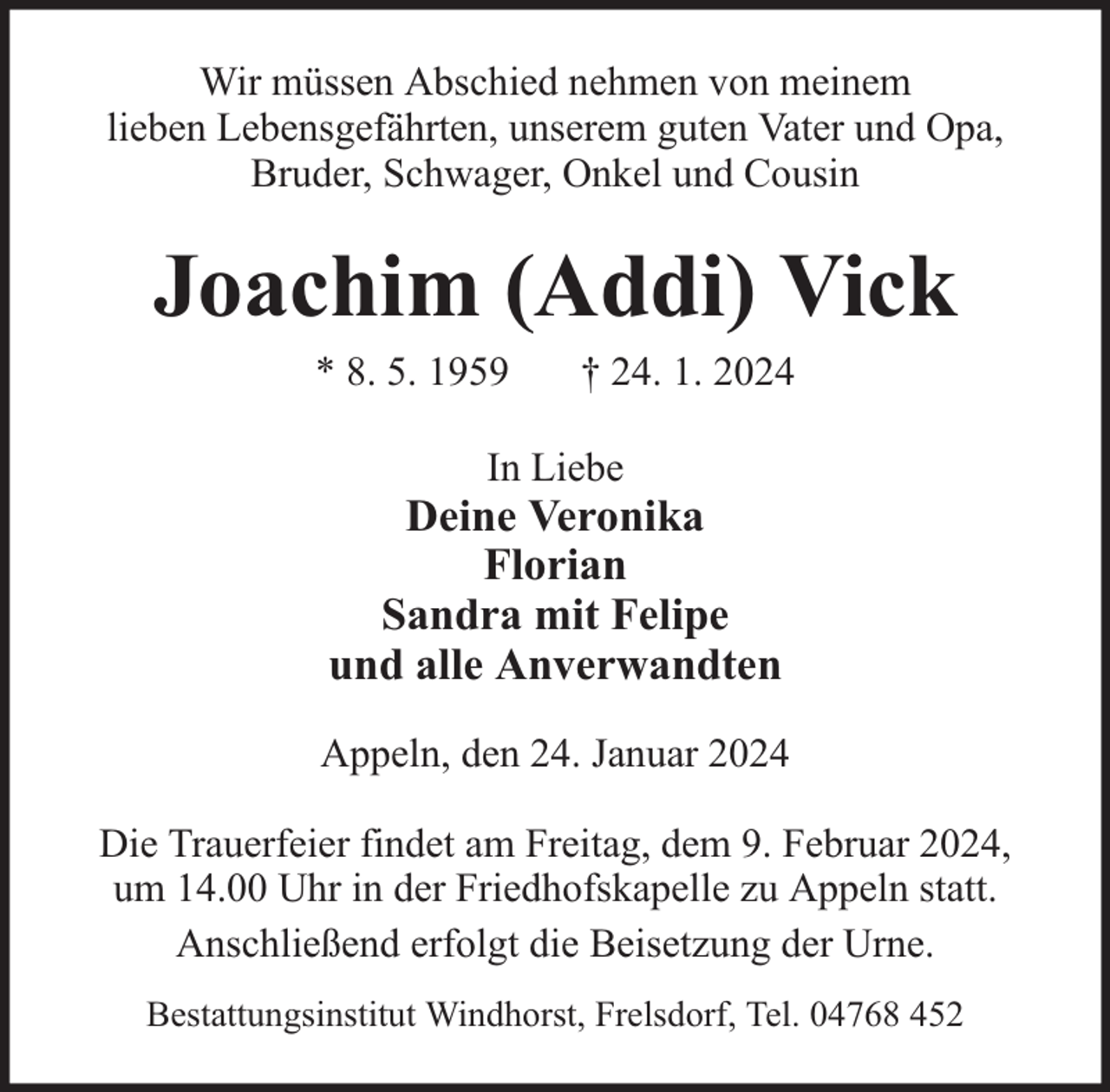 <p>Wir müssen Abschied nehmen von meinem<br />lieben Lebensgefährten, unserem guten Vater und Opa,<br />Bruder, Schwager, Onkel und Cousin</p><p>Joachim (Addi) Vick<br />* 8. 5. 1959</p><p>† 24. 1. 2024</p><p>In Liebe</p><p>Deine Veronika<br />Florian<br />Sandra mit Felipe<br />und alle Anverwandten<br />Appeln, den 24. Januar 2024<br />Die Trauerfeier findet am Freitag, dem 9. Februar 2024,<br />um 14.00 Uhr in der Friedhofskapelle zu Appeln statt.<br />Anschließend erfolgt die Beisetzung der Urne.<br />Bestattungsinstitut Windhorst, Frelsdorf, Tel. 04768 452</p>