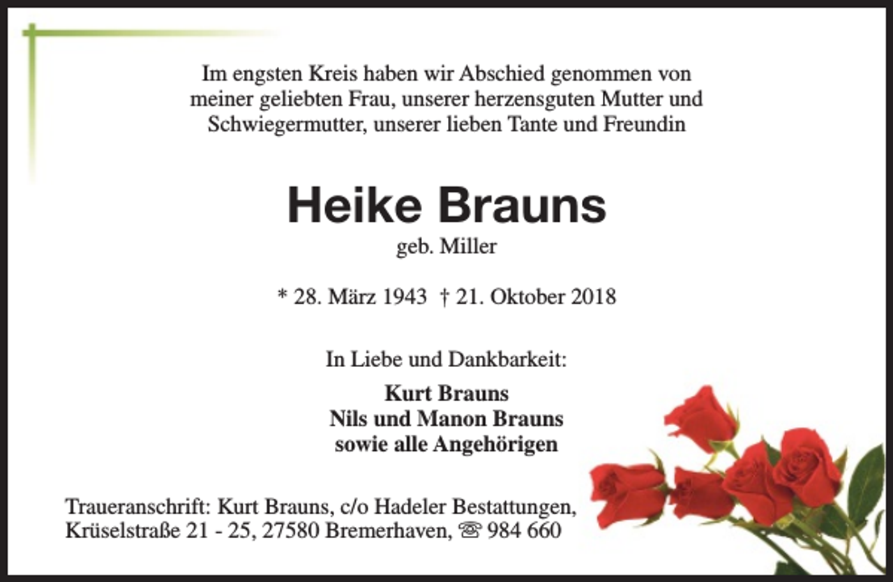 <p>Im engsten Kreis haben wir Abschied genommen von<br />meiner geliebten Frau, unserer herzensguten Mutter und<br />Schwiegermutter, unserer lieben Tante und Freundin</p><p>Heike Brauns<br />geb. Miller</p><p>* 28. März 1943 † 21. Oktober 2018<br />In Liebe und Dankbarkeit:<br />Kurt Brauns<br />Nils und Manon Brauns<br />sowie alle Angehörigen<br />Traueranschrift: Kurt Brauns, c/o Hadeler Bestattungen,<br />Krüselstraße 21 - 25, 27580 Bremerhaven, s 984 660</p>