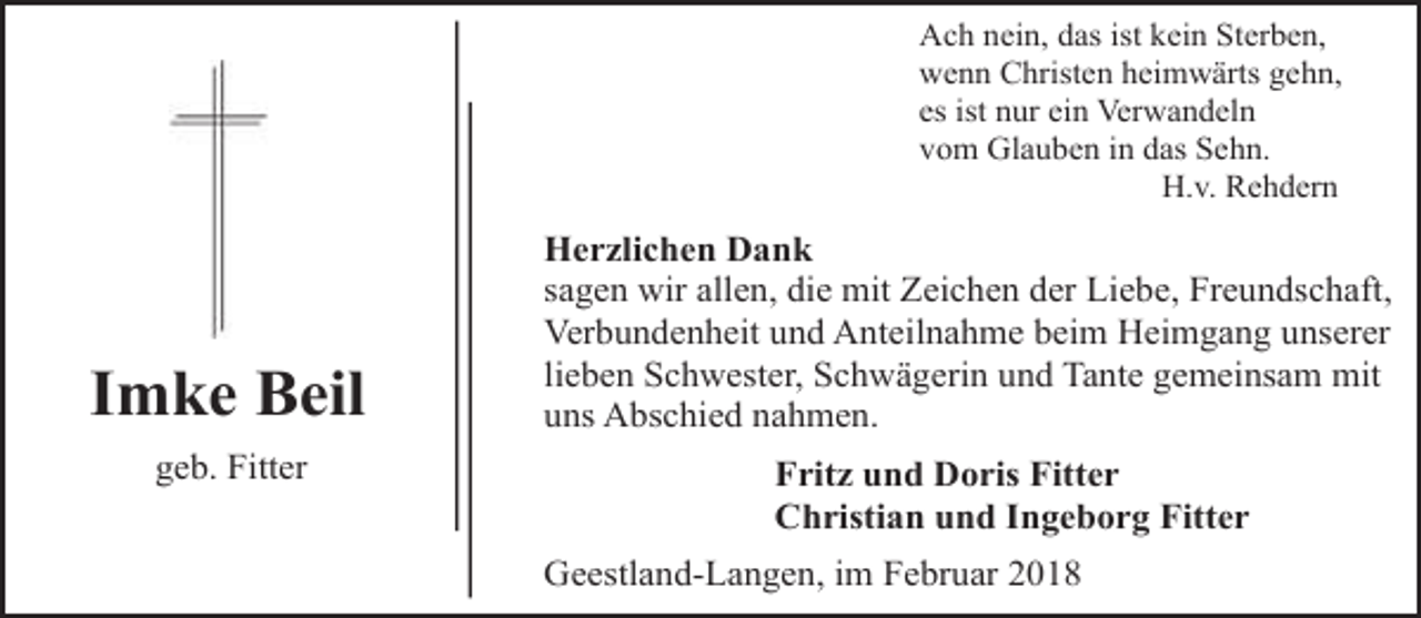 <p>Ach nein, das ist kein Sterben,<br />wenn Christen heimwärts gehn,<br />es ist nur ein Verwandeln<br />vom Glauben in das Sehn.<br />H.v. Rehdern</p><p>Imke Beil<br />geb. Fitter</p><p>Herzlichen Dank<br />sagen wir allen, die mit Zeichen der Liebe, Freundschaft,<br />Verbundenheit und Anteilnahme beim Heimgang unserer<br />lieben Schwester, Schwägerin und Tante gemeinsam mit<br />uns Abschied nahmen.</p><p>Fritz und Doris Fitter<br />Christian und Ingeborg Fitter<br />Geestland-Langen, im Februar 2018</p>