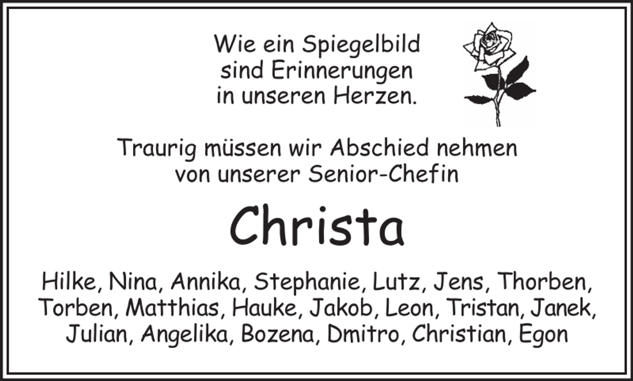 <p>Wie ein Spiegelbild<br />sind Erinnerungen<br />in unseren Herzen.<br />Traurig müssen wir Abschied nehmen<br />von unserer Senior-Chefin</p><p>Christa</p><p>Hilke, Nina, Annika, Stephanie, Lutz, Jens, Thorben,<br />Torben, Matthias, Hauke, Jakob, Leon, Tristan, Janek,<br />Julian, Angelika, Bozena, Dmitro, Christian, Egon</p>