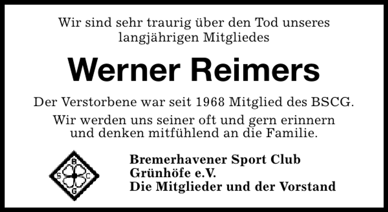<p>Wir sind sehr traurig über den Tod unseres<br />langjährigen Mitgliedes</p><p>Werner Reimers<br />Der Verstorbene war seit 1968 Mitglied des BSCG.<br />Wir werden uns seiner oft und gern erinnern<br />und denken mitfühlend an die Familie.<br />Bremerhavener Sport Club<br />Grünhöfe e.V.<br />Die Mitglieder und der Vorstand</p>
