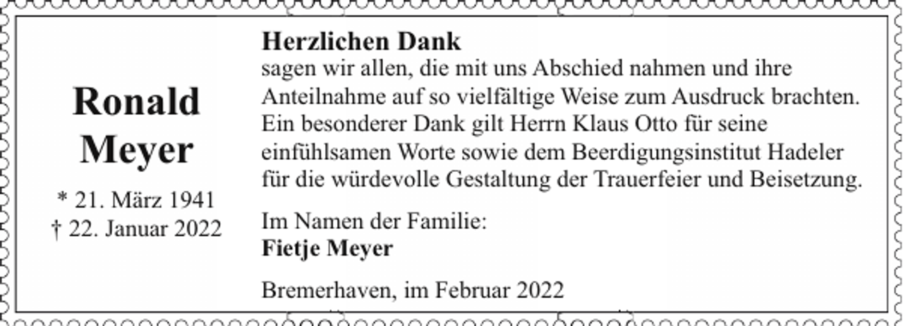 <p>Herzlichen Dank</p><p>Ronald<br />Meyer<br />* 21. März 1941<br />† 22. Januar 2022</p><p>sagen wir allen, die mit uns Abschied nahmen und ihre<br />Anteilnahme auf so vielfältige Weise zum Ausdruck brachten.<br />Ein besonderer Dank gilt Herrn Klaus Otto für seine<br />einfühlsamen Worte sowie dem Beerdigungsinstitut Hadeler<br />für die würdevolle Gestaltung der Trauerfeier und Beisetzung.<br />Im Namen der Familie:<br />Fietje Meyer<br />Bremerhaven, im Februar 2022</p>