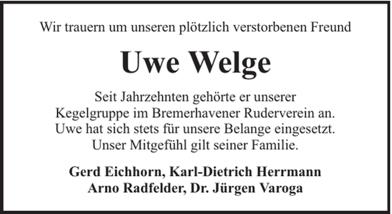 <p>Wir trauern um unseren plötzlich verstorbenen Freund</p><p>Uwe Welge<br />Seit Jahrzehnten gehörte er unserer<br />Kegelgruppe im Bremerhavener Ruderverein an.<br />Uwe hat sich stets für unsere Belange eingesetzt.<br />Unser Mitgefühl gilt seiner Familie.<br />Gerd Eichhorn, Karl-Dietrich Herrmann<br />Arno Radfelder, Dr. Jürgen Varoga</p>