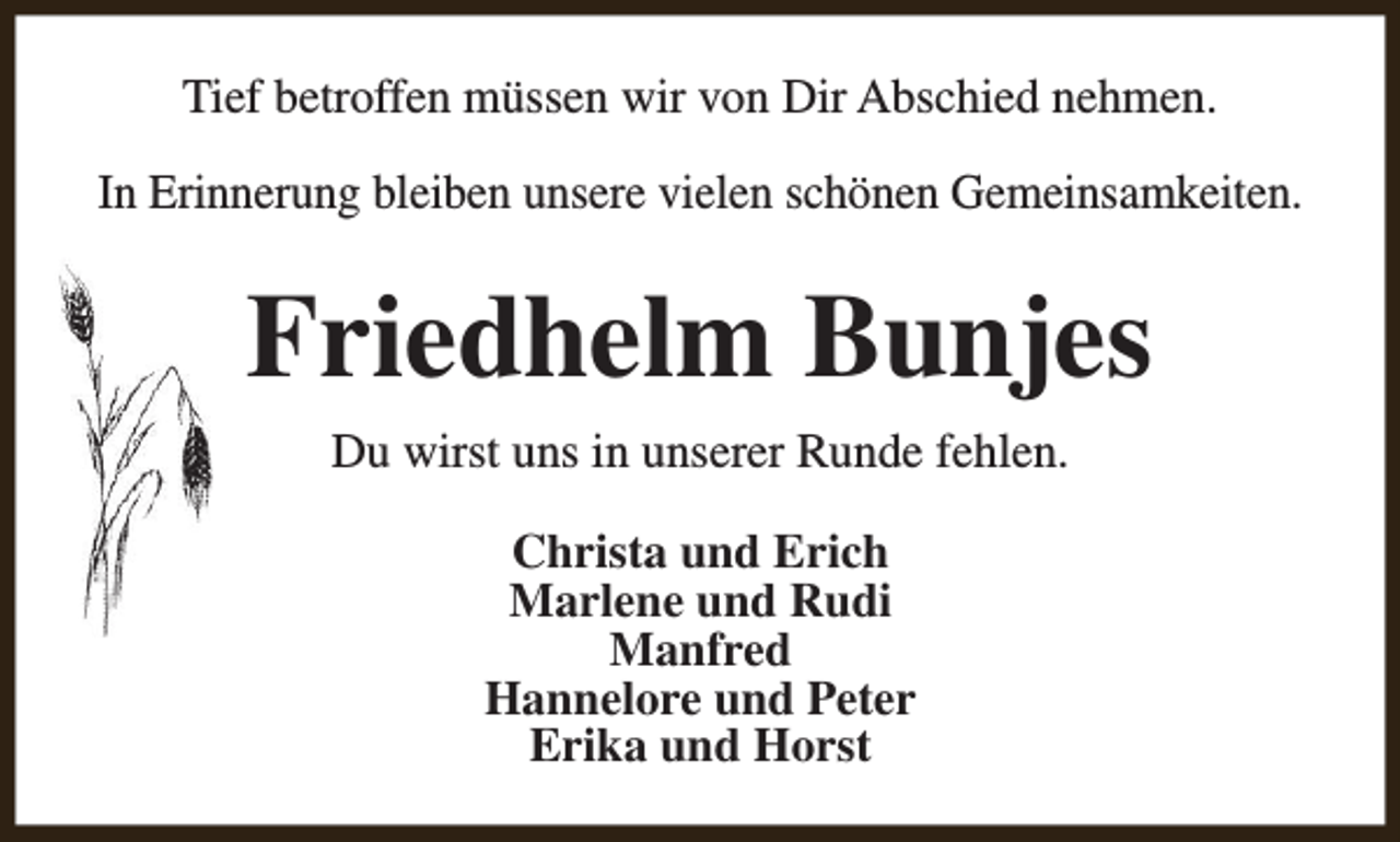 <p>Tief betroffen müssen wir von Dir Abschied nehmen.<br />In Erinnerung bleiben unsere vielen schönen Gemeinsamkeiten.</p><p>Friedhelm Bunjes<br />Du wirst uns in unserer Runde fehlen.<br />Christa und Erich<br />Marlene und Rudi<br />Manfred<br />Hannelore und Peter<br />Erika und Horst</p>