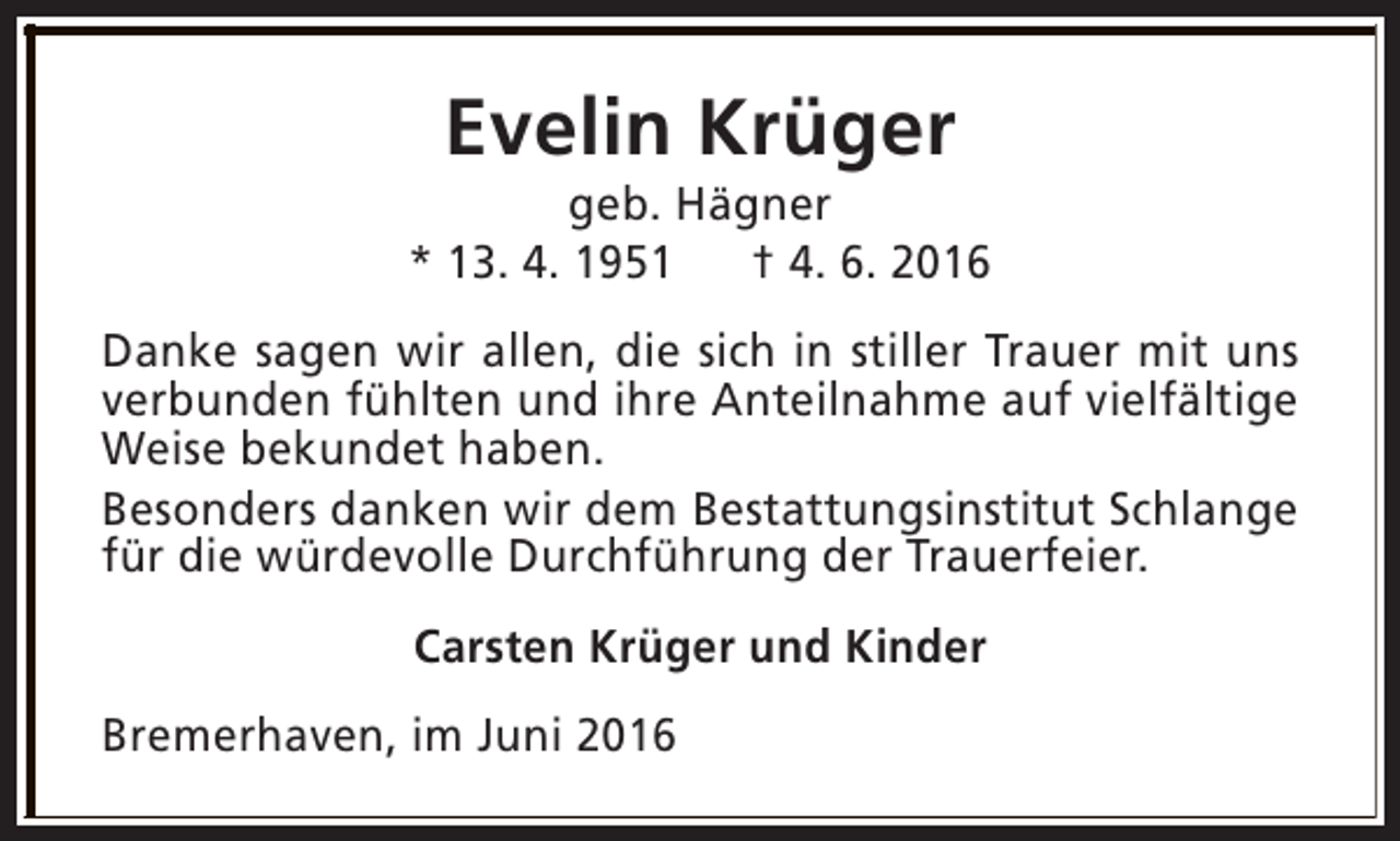 <p>Evelin Krüger</p><p>geb. Hägner<br />* 13. 4. 1951<br />† 4. 6. 2016<br />Danke sagen wir allen, die sich in stiller Trauer mit uns<br />verbunden fühlten und ihre Anteilnahme auf vielfältige<br />Weise bekundet haben.<br />Besonders danken wir dem Bestattungsinstitut Schlange<br />für die würdevolle Durchführung der Trauerfeier.<br />Carsten Krüger und Kinder<br />Bremerhaven, im Juni 2016</p>