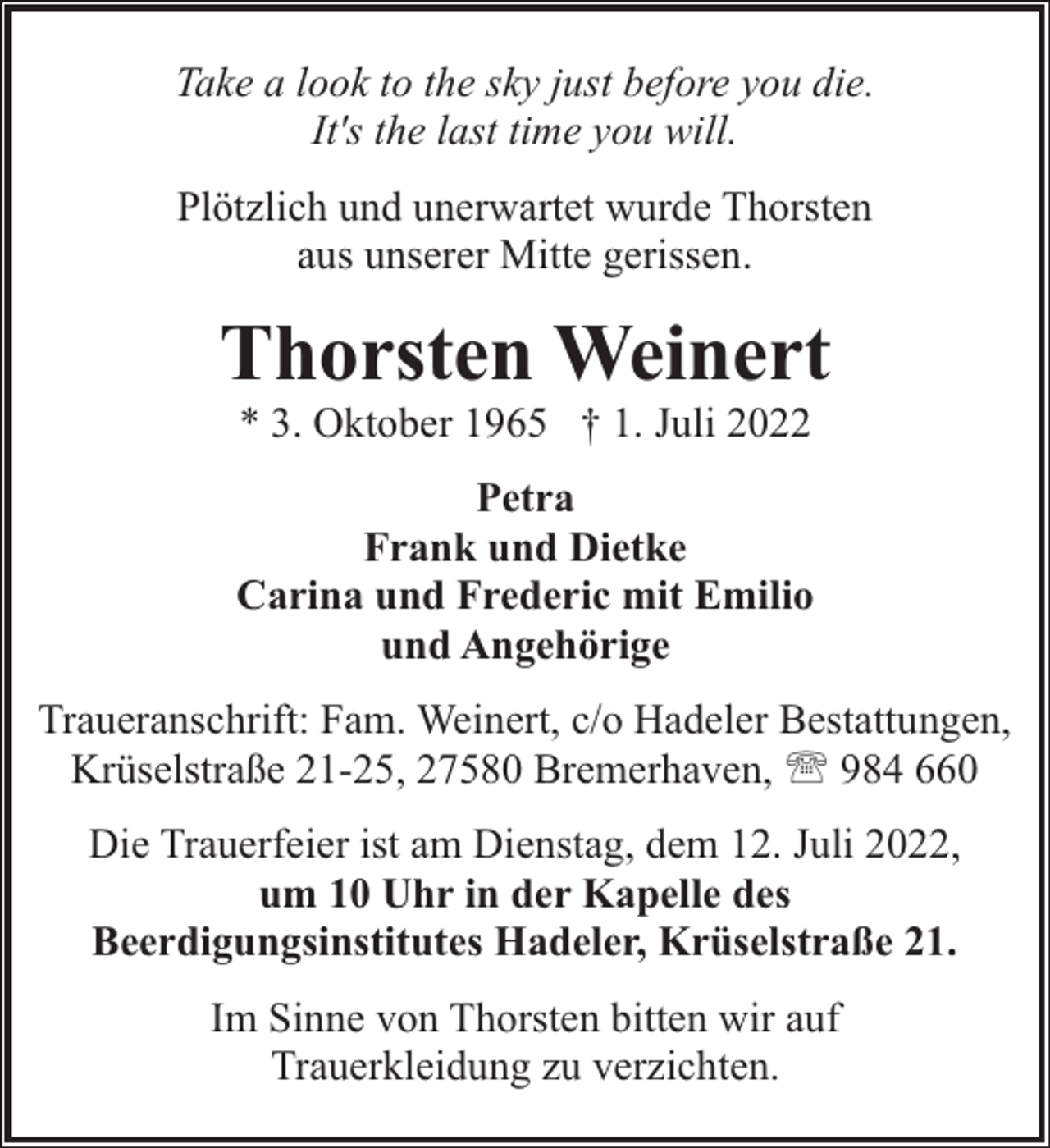 <p>Take a look to the sky just before you die.<br />It's the last time you will.<br />Plötzlich und unerwartet wurde Thorsten<br />aus unserer Mitte gerissen.</p><p>Thorsten Weinert<br />* 3. Oktober 1965 † 1. Juli 2022</p><p>Petra<br />Frank und Dietke<br />Carina und Frederic mit Emilio<br />und Angehörige<br />Traueranschrift: Fam. Weinert, c/o Hadeler Bestattungen,<br />Krüselstraße 21-25, 27580 Bremerhaven, ' 984 660<br />Die Trauerfeier ist am Dienstag, dem 12. Juli 2022,<br />um 10 Uhr in der Kapelle des<br />Beerdigungsinstitutes Hadeler, Krüselstraße 21.<br />Im Sinne von Thorsten bitten wir auf<br />Trauerkleidung zu verzichten.</p>