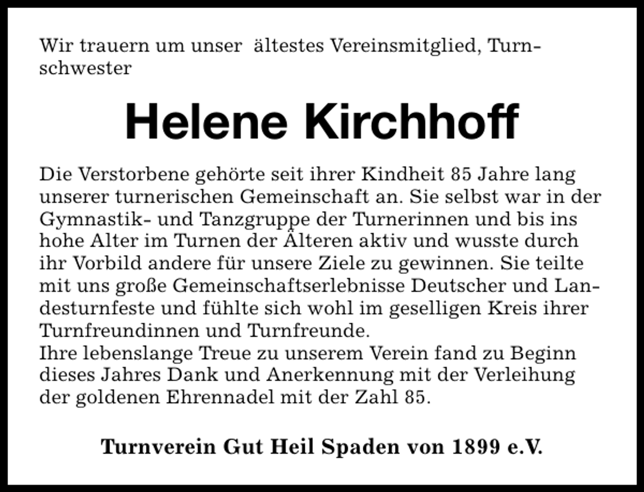 <p>Wir trauern um unser ältestes Vereinsmitglied, Turnschwester</p><p>Helene Kirchhoff<br />Die Verstorbene gehörte seit ihrer Kindheit 85 Jahre lang<br />unserer turnerischen Gemeinschaft an. Sie selbst war in der<br />Gymnastik- und Tanzgruppe der Turnerinnen und bis ins<br />hohe Alter im Turnen der Älteren aktiv und wusste durch<br />ihr Vorbild andere für unsere Ziele zu gewinnen. Sie teilte<br />mit uns große Gemeinschaftserlebnisse Deutscher und Landesturnfeste und fühlte sich wohl im geselligen Kreis ihrer<br />Turnfreundinnen und Turnfreunde.<br />Ihre lebenslange Treue zu unserem Verein fand zu Beginn<br />dieses Jahres Dank und Anerkennung mit der Verleihung<br />der goldenen Ehrennadel mit der Zahl 85.</p><p>Turnverein Gut Heil Spaden von 1899 e.V.</p>