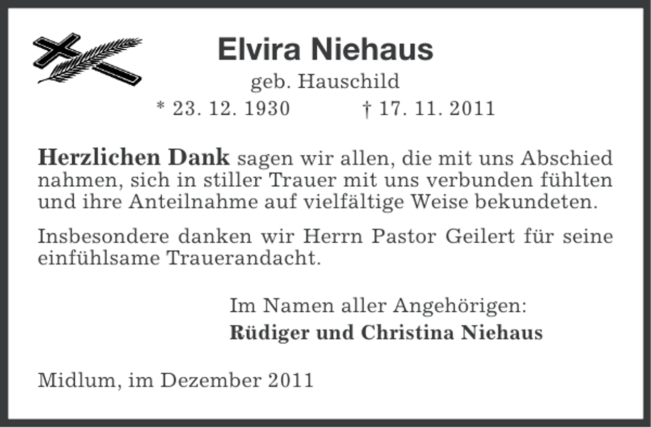 <p>Elvira Niehaus<br />geb. Hauschild<br />* 23. 12. 1930<br />† 17. 11. 2011</p><p>Herzlichen Dank sagen wir allen, die mit uns Abschied<br />nahmen, sich in stiller Trauer mit uns verbunden fühlten<br />und ihre Anteilnahme auf vielfältige Weise bekundeten.<br />Insbesondere danken wir Herrn Pastor Geilert für seine<br />einfühlsame Trauerandacht.<br />Im Namen aller Angehörigen:<br />Rüdiger und Christina Niehaus<br />Midlum, im Dezember 2011</p>
