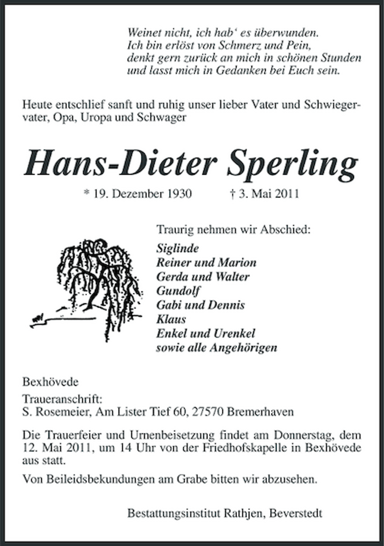 <p>Weinet nicht, ich hab‘ es überwunden. Ich bin erlöst von Schmerz und Pein, denkt gern zurück an mich in schönen Stunden und lasst mich in Gedanken bei Euch sein. Heute entschlief sanft und ruhig unser lieber Vater und Schwiegervater, Opa, Uropa und Schwager</p>
<p>Hans-Dieter Sperling<br />* 19. Dezember 1930 † 3. Mai 2011 Traurig nehmen wir Abschied: Siglinde Reiner und Marion Gerda und Walter Gundolf Gabi und Dennis Klaus Enkel und Urenkel sowie alle Angehörigen Bexhövede Traueranschrift: S. Rosemeier, Am Lister Tief 60, 27570 Bremerhaven Die Trauerfeier und Urnenbeisetzung findet am Donnerstag, dem 12. Mai 2011, um 14 Uhr von der Friedhofskapelle in Bexhövede aus statt. Von Beileidsbekundungen am Grabe bitten wir abzusehen. Bestattungsinstitut Rathjen, Beverstedt</p>
