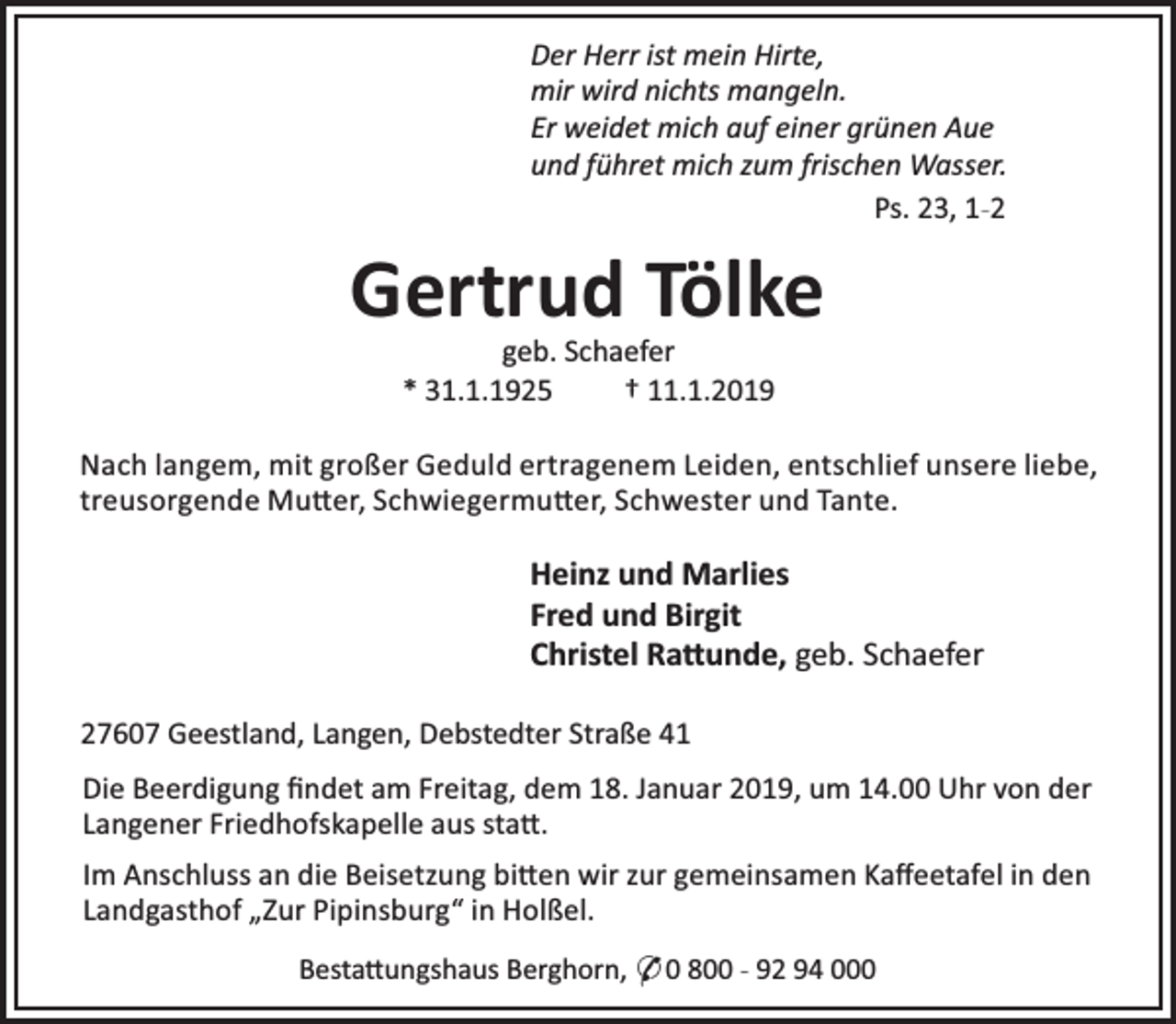 <p>Der Herr ist mein Hirte,<br />mir wird nichts mangeln.<br />Er weidet mich auf einer grünen Aue<br />und führet mich zum frischen Wasser.<br />Ps. 23, 1-2</p><p>Gertrud Tölke<br />geb. Schaefer<br />* 31.1.1925<br />† 11.1.2019</p><p>Nach langem, mit großer Geduld ertragenem Leiden, entschlief unsere liebe,<br />treusorgende Mu er, Schwiegermu er, Schwester und Tante.</p><p>Heinz und Marlies<br />Fred und Birgit<br />Christel Ra unde, geb. Schaefer<br />27607 Geestland, Langen, Debstedter Straße 41<br />Die Beerdigung ﬁndet am Freitag, dem 18. Januar 2019, um 14.00 Uhr von der<br />Langener Friedhofskapelle aus sta .<br />Im Anschluss an die Beisetzung bi en wir zur gemeinsamen Kaﬀeetafel in den<br />Landgasthof „Zur Pipinsburg“ in Holßel.<br />Besta ungshaus Berghorn, * 0 800 - 92 94 000</p>