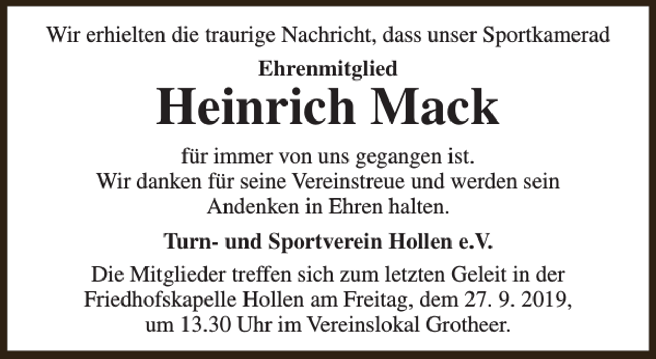 <p>Wir erhielten die traurige Nachricht, dass unser Sportkamerad<br />Ehrenmitglied</p><p>Heinrich Mack</p><p>für immer von uns gegangen ist.<br />Wir danken für seine Vereinstreue und werden sein<br />Andenken in Ehren halten.<br />Turn- und Sportverein Hollen e.V.<br />Die Mitglieder treffen sich zum letzten Geleit in der<br />Friedhofskapelle Hollen am Freitag, dem 27. 9. 2019,<br />um 13.30 Uhr im Vereinslokal Grotheer.</p>