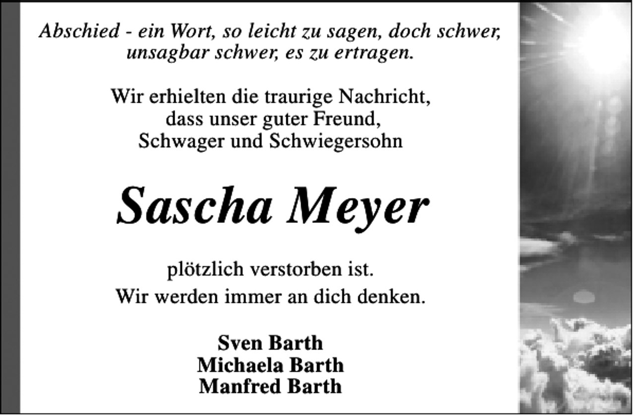 <p>Abschied - ein Wort, so leicht zu sagen, doch schwer,<br />unsagbar schwer, es zu ertragen.<br />Wir erhielten die traurige Nachricht,<br />dass unser guter Freund,<br />Schwager und Schwiegersohn</p><p>Sascha Meyer<br />plötzlich verstorben ist.<br />Wir werden immer an dich denken.<br />Sven Barth<br />Michaela Barth<br />Manfred Barth</p>
