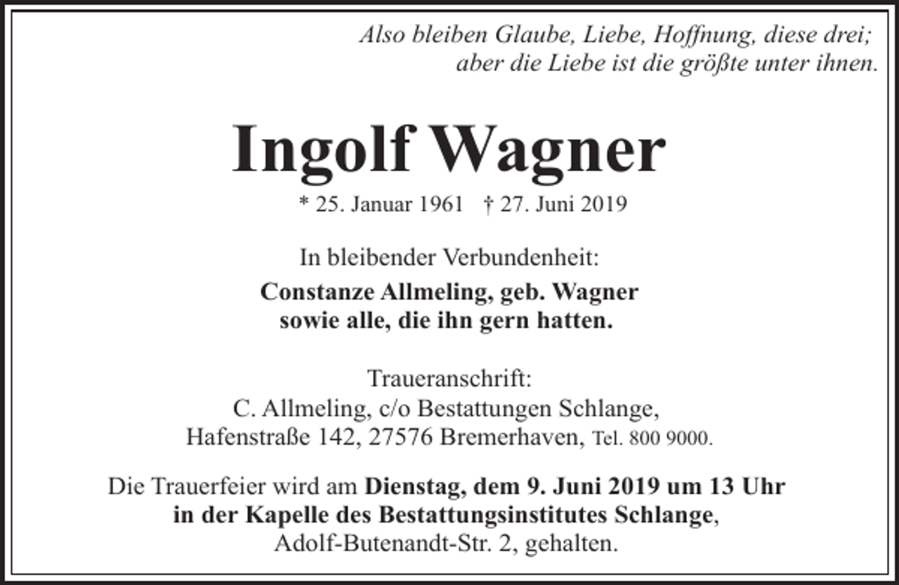 <p>Also bleiben Glaube, Liebe, Hoffnung, diese drei;<br />aber die Liebe ist die größte unter ihnen.</p>
<p>Ingolf Wagner<br />* 25. Januar 1961 † 27. Juni 2019</p>
<p>In bleibender Verbundenheit:<br />Constanze Allmeling, geb. Wagner<br />sowie alle, die ihn gern hatten.<br />Traueranschrift:<br />C. Allmeling, c/o Bestattungen Schlange,<br />Hafenstraße 142, 27576 Bremerhaven, Tel. 800 9000.<br />Die Trauerfeier wird am Dienstag, dem 9. Juni 2019 um 13 Uhr<br />in der Kapelle des Bestattungsinstitutes Schlange,<br />Adolf-Butenandt-Str. 2, gehalten.</p>