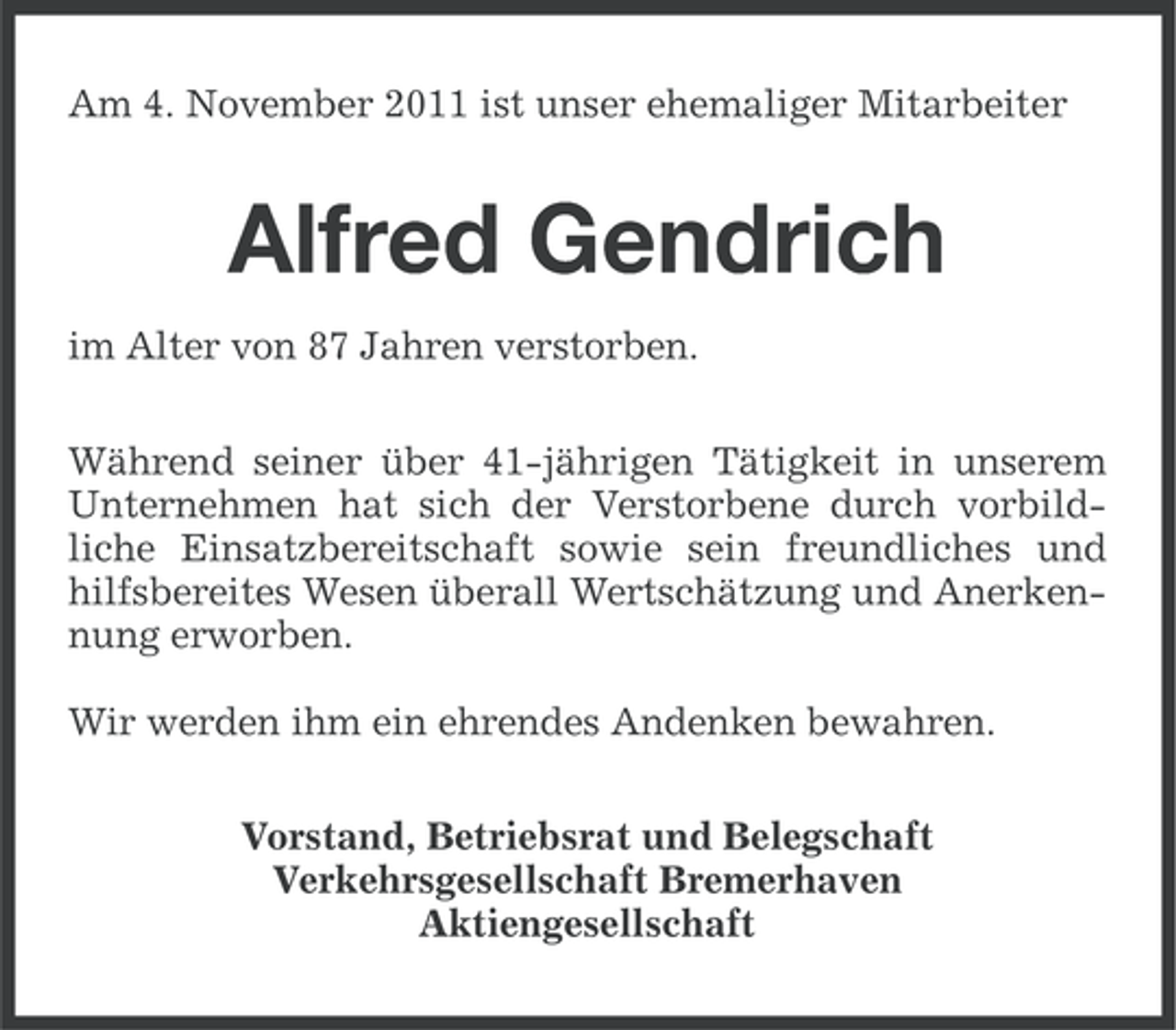 <p>Am 4. November 2011 ist unser ehemaliger Mitarbeiter</p><p>Alfred Gendrich<br />im Alter von 87 Jahren verstorben.<br />Während seiner über 41-jährigen Tätigkeit in unserem<br />Unternehmen hat sich der Verstorbene durch vorbildliche Einsatzbereitschaft sowie sein freundliches und<br />hilfsbereites Wesen überall Wertschätzung und Anerkennung erworben.<br />Wir werden ihm ein ehrendes Andenken bewahren.<br />Vorstand, Betriebsrat und Belegschaft<br />Verkehrsgesellschaft Bremerhaven<br />Aktiengesellschaft</p>