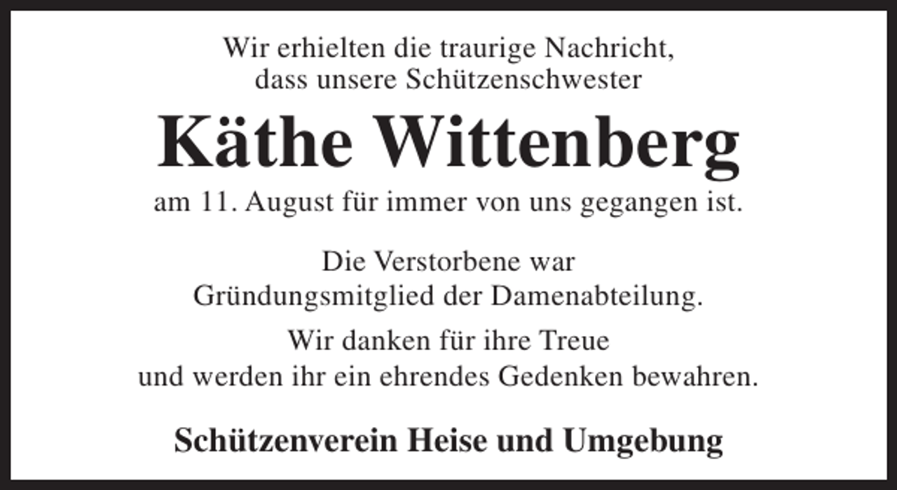 <p>Wir erhielten die traurige Nachricht,<br />dass unsere Schützenschwester</p><p>Käthe Wittenberg</p><p>am 11. August für immer von uns gegangen ist.<br />Die Verstorbene war<br />Gründungsmitglied der Damenabteilung.<br />Wir danken für ihre Treue<br />und werden ihr ein ehrendes Gedenken bewahren.</p><p>Schützenverein Heise und Umgebung</p>