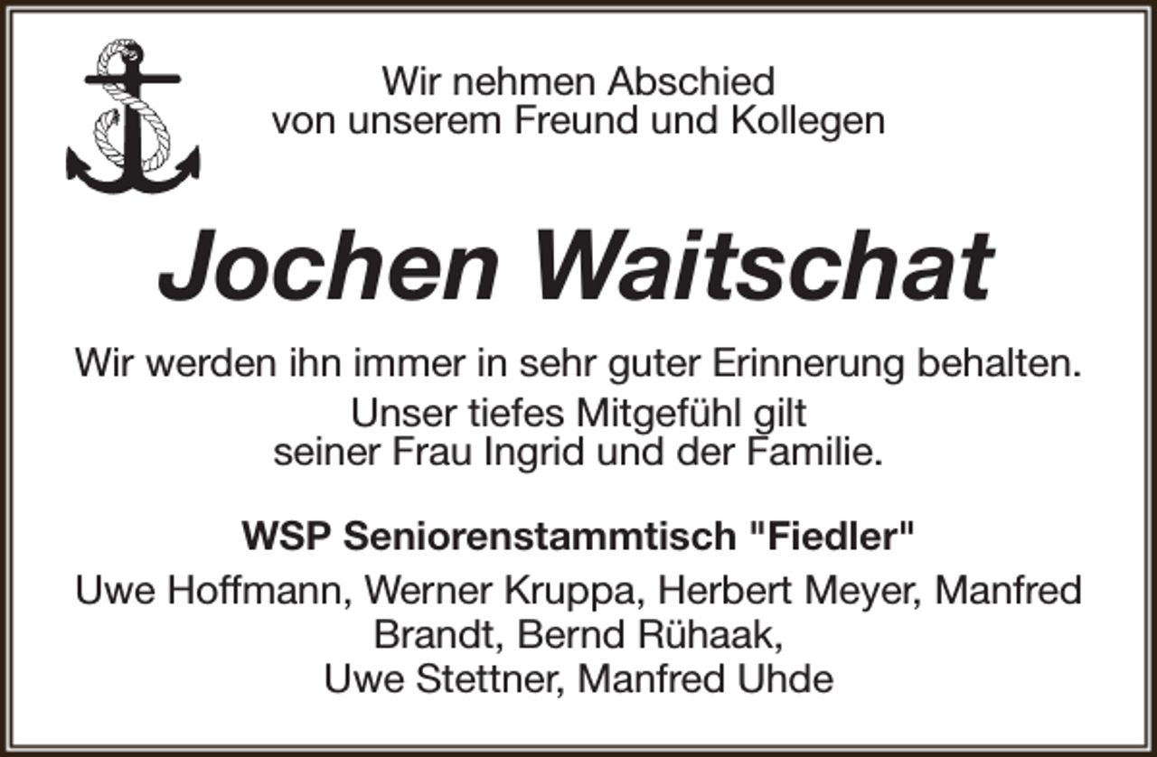 <p>Wir nehmen Abschied<br />von unserem Freund und Kollegen</p><p>Jochen Waitschat<br />Wir werden ihn immer in sehr guter Erinnerung behalten.<br />Unser tiefes Mitgefühl gilt<br />seiner Frau Ingrid und der Familie.<br />WSP Seniorenstammtisch "Fiedler"<br />Uwe Hoffmann, Werner Kruppa, Herbert Meyer, Manfred<br />Brandt, Bernd Rühaak,<br />Uwe Stettner, Manfred Uhde</p>